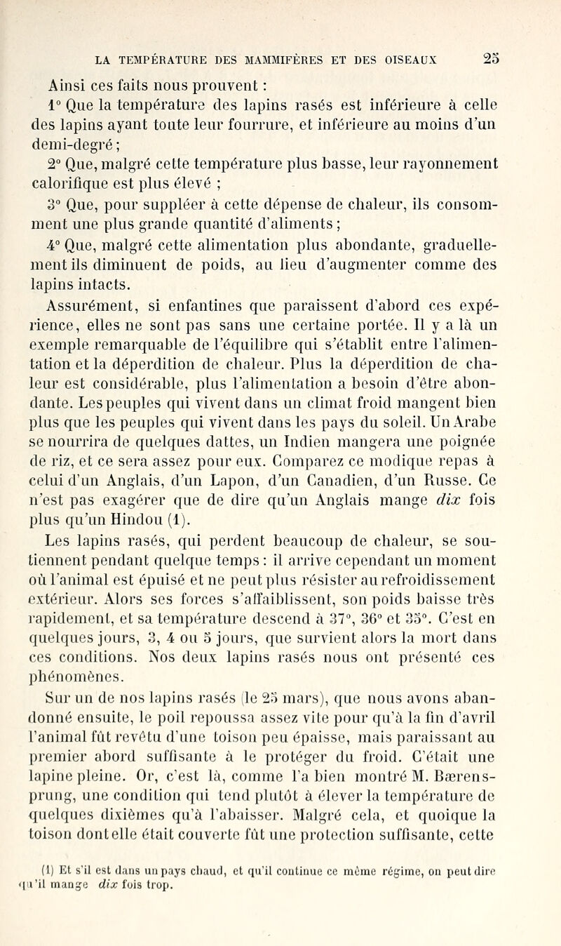 Ainsi ces faits nous prouvent : 1° Que la température des lapins rasés est inférieure à celle des lapins ayant toute leur fourrure, et inférieure au moins d'un demi-degré ; 2° Que, malgré cette température plus basse, leur rayonnement calorifique est plus élevé ; 3° Que, pour suppléer à cette dépense de chaleur, ils consom- ment une plus grande quantité d'aliments ; 4° Que, malgré cette alimentation plus abondante, graduelle- ment ils diminuent de poids, au lieu d'augmenter comme des lapins intacts. Assurément, si enfantines que paraissent d'abord ces expé- rience, elles ne sont pas sans une certaine portée. Il y a là un exemple remarquable de l'équilibre qui s'établit entre raliinen- tation et la déperdition de chaleur. Plus la déperdition de cha- leur est considérable, plus l'alimentation a besoin d'être abon- dante. Les peuples qui vivent dans un climat froid mangent bien plus que les peuples qui vivent dans les pays du soleil. Un Arabe se nourrira de quelques dattes, un Indien mangera une poignée de riz, et ce sera assez pour eux. Comparez ce modique repas à celui d'un Anglais, d'un Lapon, d'un Canadien, d'un Russe. Ce n'est pas exagérer que de dire qu'un Anglais mange dix fois plus qu'un Hindou (1). Les lapins rasés, qui perdent beaucoup de chaleur, se sou- tiennent pendant quelque temps : il arrive cependant un moment où l'animal est épuisé et ne peut plus résister au refroidissement extérieur. Alors ses forces s'afFaibhssent, son poids baisse très rapidement, et sa température descend à 37°, 36° et 35. C'est en quelques jours, 3, 4 ou 5 jours, que survient alors la mort dans ces conditions. Nos deux lapins rasés nous ont présenté ces phénomènes. Sur un de nos lapins rasés (le 25 mars), que nous avons aban- donné ensuite, le poil repoussa assez vite pour qu'à la fin d'avril l'animal fût revêtu d'une toison peu épaisse, mais paraissant au premier abord suffisante à le protéger du froid. C'était une lapine pleine. Or, c'est là, comme l'a bien montré M. Bœrens- prung, une condition qui tend plutôt à élever la température de (juclques dixièmes qu'à l'abaisser. Malgré cela, et quoique la toison dont elle était couverte fût une protection suffisante, cette (1) Et s'il est dans un pays cliaud, et qu'il continue ce miime régime, on peut dire • [u'il mange dix fois trop.