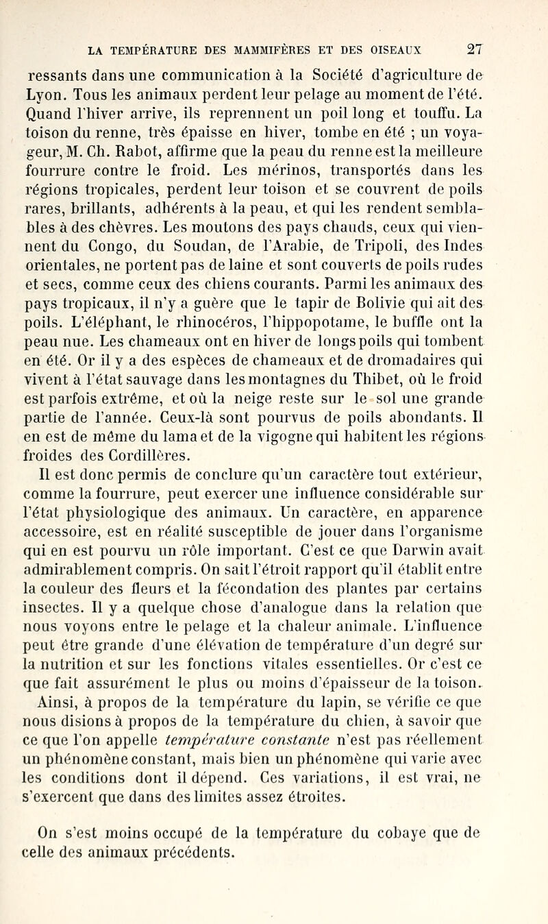 ressants dans une communication à la Société d'agriculture de Lyon, Tous les animaux perdent leur pelage au moment de l'été. Quand l'hiver arrive, ils reprennent un poil long et toufTu. La toison du renne, très épaisse en hiver, tombe en été ; un voya- geur, M. Ch. Rabot, affirme que la peau du renne est la meilleure fourrure contre le froid. Les mérinos, transportés dans les régions tropicales, perdent leur toison et se couvrent de poils rares, brillants, adhérents à la peau, et qui les rendent sembla- bles à des chèvres. Les moutons des pays chauds, ceux qui vien- nent du Congo, du Soudan, de l'Arabie, de Tripoli, des Indes orientales, ne portent pas de laine et sont couverts de poils rudes et secs, comme ceux des chiens courants. Parmi les animaux des pays tropicaux, il n'y a guère que le tapir de Bolivie qui ait des poils. L'éléphant, le rhinocéros, l'hippopotame, le buffle ont la peau nue. Les chameaux ont en hiver de longs poils qui tombent en été. Or il y a des espèces de chameaux et de dromadaires qui vivent à l'état sauvage dans les montagnes du Thibet, où le froid est parfois extrême, et où la neige reste sur le sol une grande partie de l'année. Ceux-là sont pourvus de poils abondants. II en est de môme du lama et de la vigogne qui habitent les régions froides des Cordillères. Il est donc permis de conclure qu'un caractère tout extérieur, comme la fourrure, peut exercer une influence considérable sur l'état physiologique des animaux. Un caractère, en apparence accessoire, est en réalité susceptible de jouer dans l'organisme qui en est pourvu un rôle important. C'est ce que Darwin avait admirablement compris. On sait l'étroit rapport qu'il établit entre la couleur des fleurs et la fécondation des plantes par certains insectes. Il y a quelque chose d'analogue dans la relation que nous voyons entre le pelage et la chaleur animale. L'influence peut être grande d'une élévation de température d'un degré sur la nutrition et sur les fonctions vitales essentielles. Or c'est ce que fait assurément le plus ou moins d'épaisseur de la toison.- Ainsi, à propos de la température du lapin, se vérifie ce que nous disions à propos de la température du chien, à savoir que ce que l'on appelle température constante n'est pas réellement un phénomène constant, mais bien un phénomène qui varie avec les conditions dont il dépend. Ces variations, il est vrai, ne s'exercent que dans des limites assez étroites. On s'est moins occupé de la température du cobaye que de celle des animaux précédents.