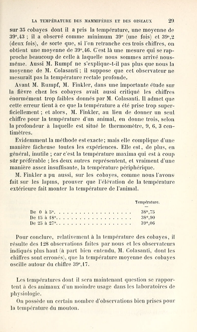 sur 35 cobayes dont il a pris la température, une moyenne de 39°,43 ; il a observé comme minimum 39° (une fois) et 39°,2 (deux fois), de sorte que, si l'on retranche ces trois chiflVes, on obtient une moyenne de 39°,46. C'est là une mesure qui se rap- proche beaucoup de celle à laquelle nous sommes arrivé nous- même. Aussi M. Rumpf ne s'explique-t-il pas plus que nous la moyenne de M. Colasanti ; il suppose que cet observateur ne mesurait pas la température rectale profonde. Avant M. Rumpf, M. Finkler, dans une importante étude sur la fièvre chez les cobayes avait aussi critiqué les chiffres énormément trop faibles donnés par M. Colasanti. Il admet que cette erreur tient à ce que la température a été prise trop super- ficiellement ; et alors, M. Finkler, au lieu de donner un seul chiffre pour la température dun animal, en donne trois, selon la profondeur à laquelle est situé le thermomètre, 9, 6, 3 cen- timètres. Evidemment la méthode est exacte; mais elle complique d'une manière fâcheuse toutes les expériences. Elle est, de plus, en général, inutile ; car c'est la température maxima qui est à coup sûr préférable ; les deux autres représentent, et vraiment d'une manière assez insuffisante, la température périphérique. M. Finkler a pu aussi, sur les cobayes, comme nous l'avonS' fait sur les lapins, prouver que l'élévation de la température extérieure fait monter la température de l'animal. Température. De 0 à 5° 38<',75 De 15 à 18° 38°,90 De 25 à 27° 390,06 Pour conclure, relativement à la température des cobayes, il résulte des 128 observations faites par nous et les observateurs indiqués plus haut (à part bien entendu, M. Colasanti, don! les chiffres sont erronés), que la température moyenne des cobayes oscille autour du chiffre 39°, 17. Les températures dont il sera maintenant question se rappor- tent à des animaux d'un moindre usage dans les laboratoires de physiologie. On possède un certain nombre d'observations bien prises pour la température du mouton.