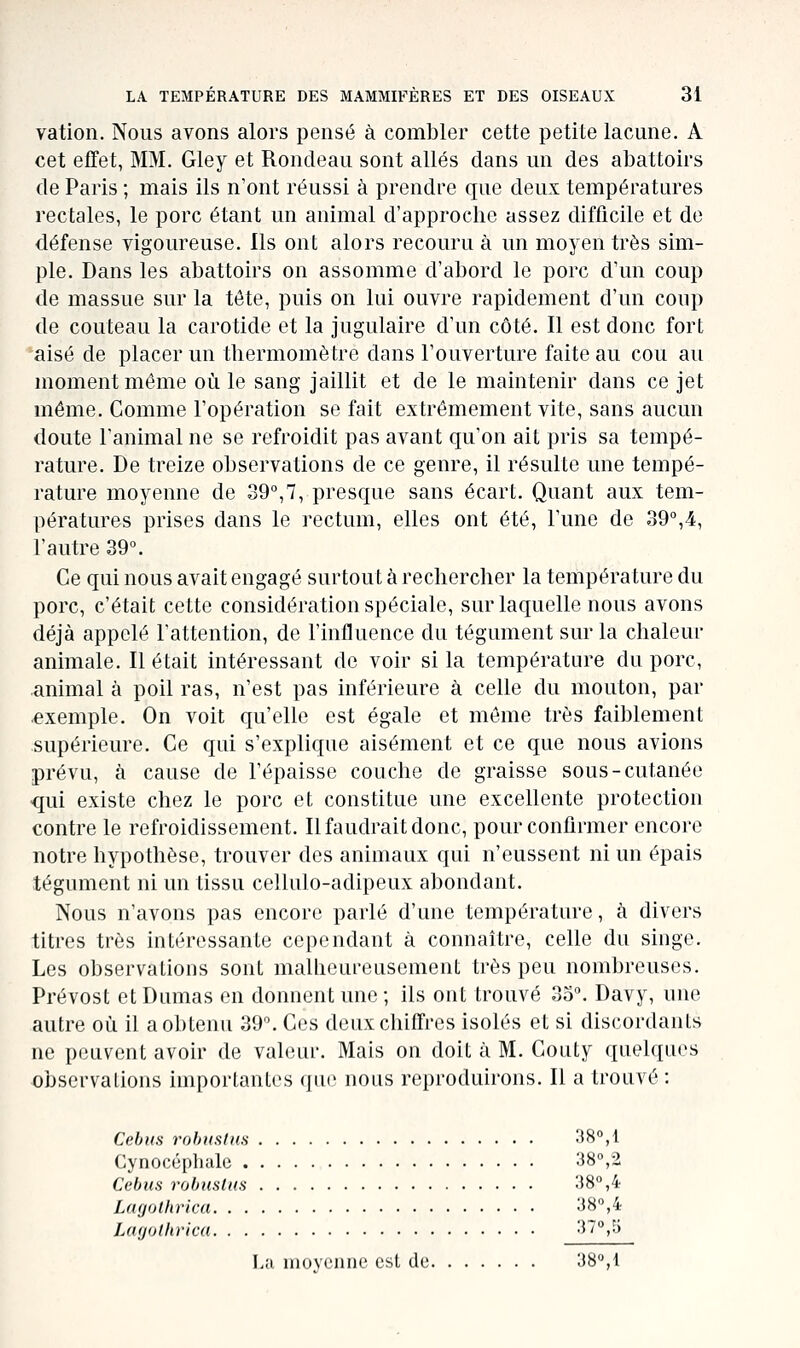 vation. Nous avons alors pensé à combler cette petite lacune. A cet effet, MM. Gley et Rondeau sont allés dans un des abattoirs de Paris ; mais ils n'ont réussi à prendre que deux températures rectales, le porc étant un animal d'approche assez difficile et de défense vigoureuse. Ils ont alors recouru à un moyen très sim- ple. Dans les abattoirs on assomme d'abord le porc d'un coup de massue sur la tête, puis on lui ouvre rapidement d'un coup de couteau la carotide et la jugulaire d'un côté. Il est donc fort aisé de placer un thermomètre dans l'ouverture faite au cou au moment même où le sang jaillit et de le maintenir dans ce jet même. Comme l'opération se fait extrêmement vite, sans aucun doute l'animal ne se refroidit pas avant qu'on ait pris sa tempé- rature. De treize observations de ce genre, il résulte une tempé- rature moyenne de 39°,7, presque sans écart. Quant aux tem- pératures prises dans le rectum, elles ont été, l'une de 39°,4, l'autre 39°. Ce qui nous avait engagé surtout à rechercher la température du porc, c'était cette considération spéciale, sur laquelle nous avons déjà appelé l'attention, de l'influence du tégument sur la chaleur animale. Il était intéressant de voir si la température du porc, animal à poil ras, n'est pas inférieure à celle du mouton, par exemple. On voit qu'elle est égale et môme très faiblement supérieure. Ce qui s'explique aisément et ce que nous avions prévu, à cause de l'épaisse couche de graisse sous-cutanée qui existe chez le porc et constitue une excellente protection contre le refroidissement. Il faudrait donc, pour confirmer encore notre hypothèse, trouver des animaux qui n'eussent ni un épais tégument ni un tissu cellulo-adipeux abondant. Nous n'avons pas encore parlé d'une température, à divers titres très intéressante cependant à connaître, celle du singe. Les observations sont malheureusement très peu nombreuses. Prévost et Dumas en donnent une ; ils ont trouvé 35°. Davy, une autre où il a obtenu 39°. Ces deux chiffres isolés et si discordants ne peuvent avoir de valeur. Mais on doit à M. Couty quelques observations importantes que nous reproduirons. Il a trouvé : Cebiis robuslus 38°,1 Cynocéphale 38,2 Cebiis robiislns 38°,4 Uujolhrica 38,4 Ltujolhrlca 3 0 t; La moyenne est de 38°,1