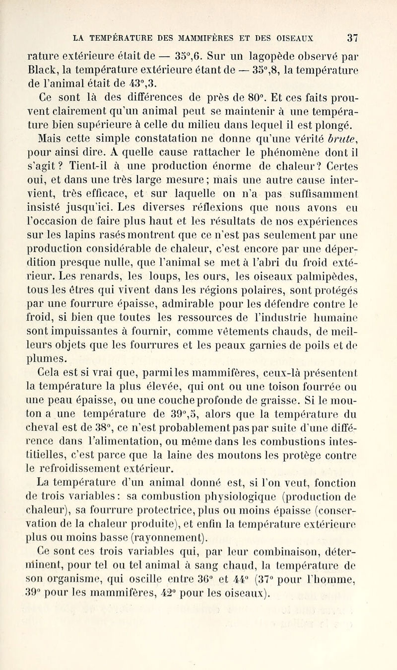 rature extérieure était de — 3o'',6. Sur un lagopède observé par Black, la température extérieure étant de — 35'',8, la température de l'animal était de 43%3. Ce sont là des différences de près de 80. Et ces faits prou- vent clairement qu'un animal peut se maintenir à une tempéra- ture bien supérieure à celle du milieu dans lequel il est plongé. Mais cette simple constatation ne donne qu'une vérité hrute, pour ainsi dire. A quelle cause rattacher le phénomène dont il s'agit? Tient-il à une production énorme de chaleur? Certes oui, et dans une très large mesure ; mais une autre cause inter- vient, très efficace, et sur laquelle on n'a pas suffisamment insisté jusqu'ici. Les diverses réflexions que nous avons eu l'occasion de faire plus haut et les résultats de nos expériences sur les lapins rasés montrent que ce n'est pas seulement par une production considérable de chaleur, c'est encore par une déper- dition presque nulle, que l'animal se met à l'abri du froid exté- rieur. Les renards, les loups, les ours, les oiseaux palmipèdes, tous les êtres qui vivent dans les régions polaires, sont protégés par une fourrure épaisse, admirable pour les défendre contre le froid, si bien que toutes les ressources de l'industrie humaine sont impuissantes à fournir, comme vêtements chauds, de meil- leurs objets que les fourrures et les peaux garnies de poils et de plumes. Cela est si vrai que, parmi les mammifères, ceux-là présentent la température la plus élevée, qui ont ou une toison fourrée ou une peau épaisse, ou une couche profonde de graisse. Si le mou- ton a une température de 39°,5, alors que la température du cheval est de 38°, ce n'est probablement pas par suite d'une diffé- rence dans l'alimentation, ou même dans les combustions intes- titielles, c'est parce que la laine des moutons les protège contre le refroidissement extérieur. La température d'un animal donné est, si l'on veut, fonction de trois variables : sa combustion physiologique (production de chaleur), sa fourrure protectrice, plus ou moins épaisse (conser- vation de la chaleur produite), et enfin la température extérieure plus ou moins basse (rayonnement). Ce sont ces trois variables qui, par leur combinaison, déter- nlinent, pour tel ou tel animal à sang chaud, la température de son organisme, qui oscille entre 36° et 44° (37° pour l'homme, 39° pour les mammifères, 42° pour les oiseaux).