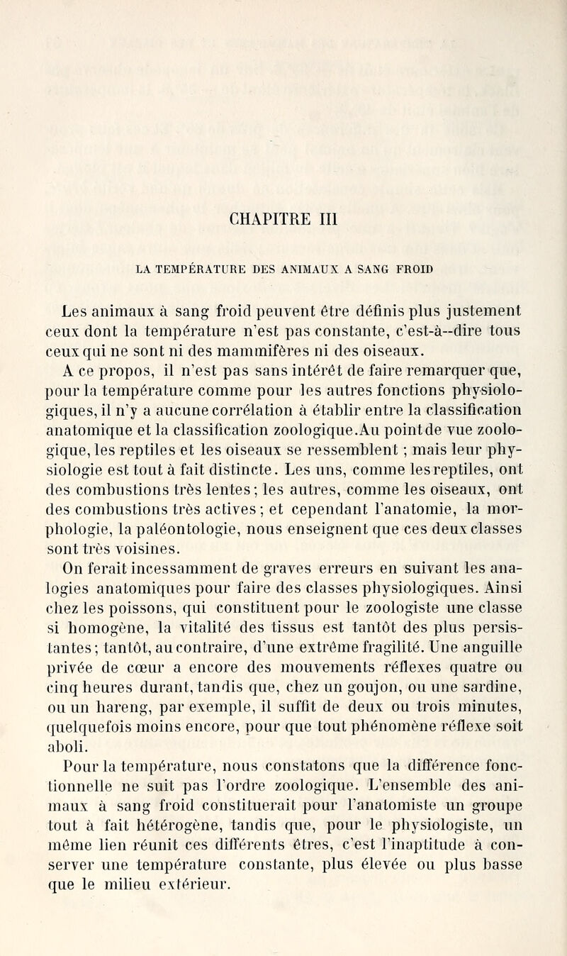 CHAPITRE III LA TEMPERATURE DES ANIMAUX A SANG FROID Les animaux à sang froid peuvent être définis plus justement ceux dont la température n'est pas constante, c'est-à-dire tous ceux qui ne sont ni des mammifères ni des oiseaux. A ce propos, il n'est pas sans intérêt de faire remarquer que, pour la température comme pour les autres fonctions physiolo- giques, il n'y a aucune corrélation à établir entre la classification anatomique et la classification zoologique. Au point de Yue zoolo- gique, les reptiles et les oiseaux se ressemblent ; mais leur phy- siologie est tout à fait distincte. Les uns, comme les reptiles, ont des combustions très lentes; les autres, comme les oiseaux, ont des combustions très actives; et cependant l'anatomie, la mor- phologie, la paléontologie, nous enseignent que ces deux classes sont très voisines. On ferait incessamment de graves erreurs en suivant les ana- logies anatomiques pour faire des classes physiologiques. Ainsi chez les poissons, qui constituent pour le zoologiste une classe si homogène, la vitalité des tissus est tantôt des plus persis- tantes; tantôt, au contraire, d'une extrême fragilité. Une anguille privée de cœur a encore des mouvements réflexes quatre ou cinq heures durant, tandis que, chez un goujon, ou une sardine, ou un hareng, par exemple, il suffit de deux ou trois minutes, quelquefois moins encore, pour que tout phénomène réflexe soit aboli. Pour la température, nous constatons que la différence fonc- tionnelle ne suit pas l'ordre zoologique. L'ensemble des ani- maux à sang froid constituerait pour l'anatomiste un groupe tout à fait hétérogène, tandis que, pour le physiologiste, un môme lien réunit ces différents êtres, c'est l'inaptitude à con- server une température constante, plus élevée ou plus basse que le milieu extérieur.