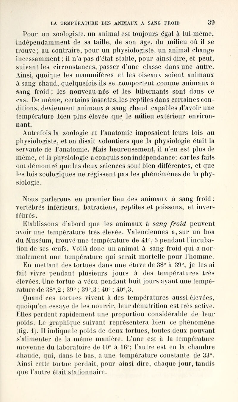Pour un zoologiste, un animal est toujours égal à lui-même, indépendamment de sa taille, de son âge, du milieu où il se trouve ; au contraire, pour un physiologiste, un animal change incessamment ; il n'a pas d'état stable, pour ainsi dire, et peut, suivant les circonstances, passer d'une classe dans une autre. Ainsi, quoique les mammifères et les oiseaux soient animaux à sang chaud, quelquefois ils se comportent comme animaux à sang froid ; les nouveau-nés et les hibernants sont dans ce <:as. De même, certains insectes, les reptiles dans certaines con- ditions, deviennent animaux à sang chaud capables d'avoir une température bien plus élevée que le milieu extérieur environ- nant. Autrefois la zoologie et Tanatomie imposaient leurs lois au physiologiste, et on disait volontiers que la physiologie était la servante de l'anatomie. Mais heureusement, il n'en est plus de môme, et la physiologie a conquis son indépendance; caries faits ont démontré que les deux sciences sont bien différentes, et que les lois zoologiques ne régissent pas les phénomènes de la phy- siologie. Nous parlerons en premier lieu des animaux à sang froid : vertébrés inférieurs, batraciens, reptiles et poissons, et inver- tébrés . Etablissons d'abord que les animaux à sang froid peuvent îivoirune température très élevée. Valenciennes a, sur un boa du Muséum, trouvé une température de 41°, S pendant l'incuba- tion de ses œufs. Voilà donc un animal à sang froid qui a nor- malement une température qui serait mortelle pour l'homme. En mettant des tortues dans une étuve de 38° à 39°, je les ai fait vivre pendant plusieurs jours à des températures très élevées. Une tortue a vécu pendant huit jours ayant une tempé- rature de 38°,2 ; 39° ; 39°,3 ; 40° ; 40°,3. Quand ces tortues vivent à des températures aussi élevées, quoiqu'on essaye de les nourrir, leur dénutrition est très active. Klles perdent rapidement une proportion considérable de leur poids. Le graphique suivant représentera bien ce phénomène (fig. 1). Il indique le poids de deux tortues, toutes deux pouvant s'alimenter de la même manière. L'une est à la température moyenne du laboratoire de 10° à IG; l'autre est en la chambre <'haude, qui, dans le bas, aune température constante de 33°. Ainsi cette tortue perdait, pour ainsi dire, chaque jour, tandis i|iie l'autre était slalionnaire.