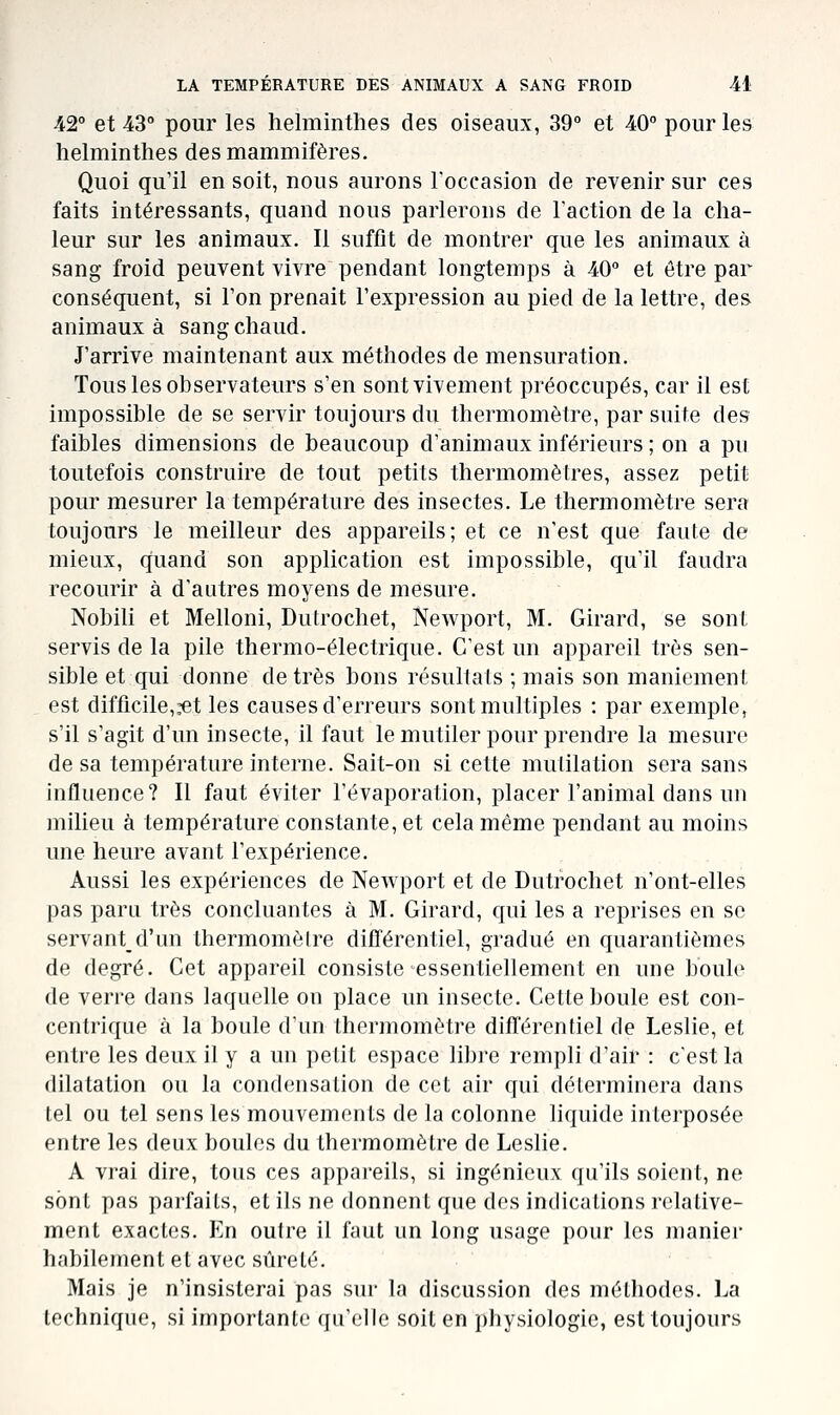 42° et 43° pour les helminthes des oiseaux, 39° et 40° pour les helminthes des mammifères. Quoi qu'il en soit, nous aurons Toccasion de revenir sur ces faits intéressants, quand nous parlerons de Faction de la cha- leur sur les animaux. Il suffit de montrer que les animaux à sang froid peuvent vivre pendant longtemps à 40° et être par conséquent, si Ton prenait l'expression au pied de la lettre, des animaux à sang chaud. J'arrive maintenant aux méthodes de mensuration. Tous les observateurs s'en sont vivement préoccupés, car il est impossible de se servir toujours du thermomètre, par suite des faibles dimensions de beaucoup d'animaux inférieurs ; on a pu toutefois construire de tout petits thermomètres, assez petit pour mesurer la température des insectes. Le thermomètre sera toujours le meilleur des appareils; et ce n'est qae faute de mieux, quand son application est impossible, qu'il faudra recourir à d'autres moyens de mesure. Nobili et Melloni, Dutrochet, Newport, M. Girard, se sont servis de la pile thermo-électrique. C'est un appareil très sen- sible et qui donne de très bons résullals ; mais son maniement est difficile,,-et les causes d'erreurs sont multiples : par exemple, s'il s'agit d'un insecte, il faut lemutiler pour prendre la mesure de sa température interne. Sait-on si cette mutilation sera sans influence? Il faut éviter l'évaporation, placer l'animal dans un milieu à température constante, et cela même pendant au moins une heure avant l'expérience. Aussi les expériences de Newport et de Dutrochet n'ont-elles pas paru très concluantes à M. Girard, qui les a reprises en se servant d'un thermomètre différentiel, gradué en quarantièmes de degré. Cet appareil consiste essentiellement en une boule de verre dans laquelle on place un insecte. Cette boule est con- centrique à la boule d'un thermomètre différentiel de Leslie, et entre les deux il y a un petit espace libre rempli d'air : c'est la dilatation ou la condensation de cet air qui déterminera dans tel ou tel sens les mouvements de la colonne liquide interposée entre les deux boules du thermomètre de Leslie. A vrai dire, tous ces appareils, si ingénieux qu'ils soient, ne sont pas parfaits, et ils ne donnent que des indications relative- ment exactes. En oulre il faut un long usage pour les manier habilement et avec sûreté. Mais je n'insisterai pas siu- la discussion des méthodes. La technique, si importante qu'elle soit en physiologie, est toujours