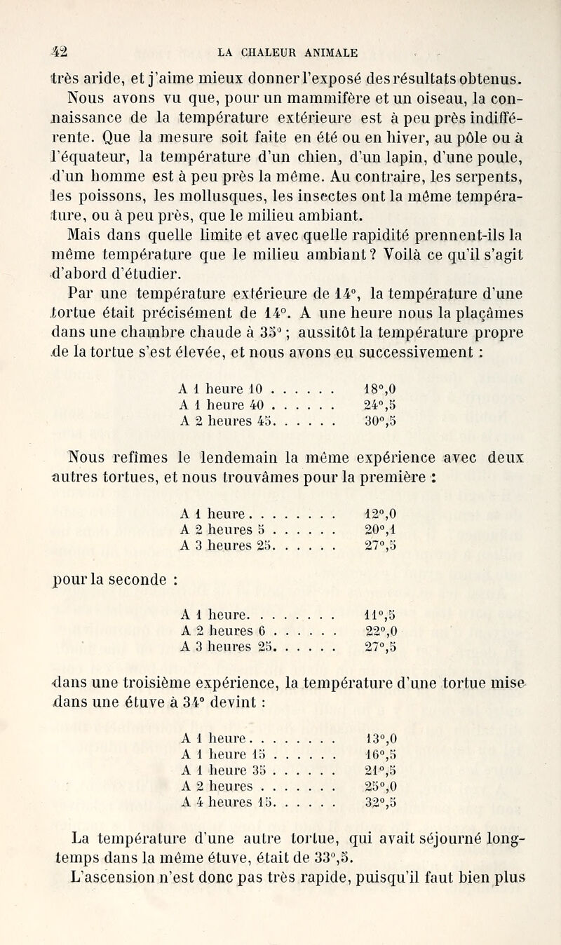 très aride, et j'aime mieux donner l'exposé des résultats obtenus. Nous avons vu que, pour un mammifère et un oiseau, la con- naissance de la température extérieure est à peu près indiffé- rente. Que la mesure soit faite en été ou en hiver, au pôle ou à l'équateur, la température d'un chien, d'un lapin, d'une poule, d'un homme est à peu près la même. Au contraire, les serpents, les poissons, les mollusques, les insectes ont la môme tempéra- ture, ou à peu près, que le milieu ambiant. Mais dans quelle limite et avec quelle rapidité prennent-ils la même température que le milieu ambiant ? Voilà ce qu'il s'agit 4'abord d'étudier. Par une température extérieure de 14, la température d'une .tortue était précisément de 14°. A une heure nous la plaçâmes dans une chambre chaude à 33 ; aussitôt la température propre .de la tortue s'est élevée, et nous avons eu successivement : A 1 heure 10 18°,0 A 1 heure 40 24°,b A 2 heures 43 30°,5 Nous refîmes le lendemain la môme expérience avec deux autres tortues, et nous trouvâmes pour la première : A 1 heure 12°,0 A 2 heures 5 20°,1 A 3 heures 2o 27°,5 pour la seconde : A 1 heure 11°,5 A 2 heures 6 22°,0 A 3 heures 25 27°,5 dans une troisième expérience, la température d'une tortue mise dans une étuve à 34° devint : A 1 heure 13°,0 A 1 heure lo 16°,5 A 1 heure 3o 21°,5 A 2 heures 25°,0 A 4 heures 15 32°,5 La température d'une autre tortue, qui avait séjourné long- temps dans la môme étuve, était de 33°,5. L'ascension n'est donc pas très rapide, puisqu'il faut bien plus