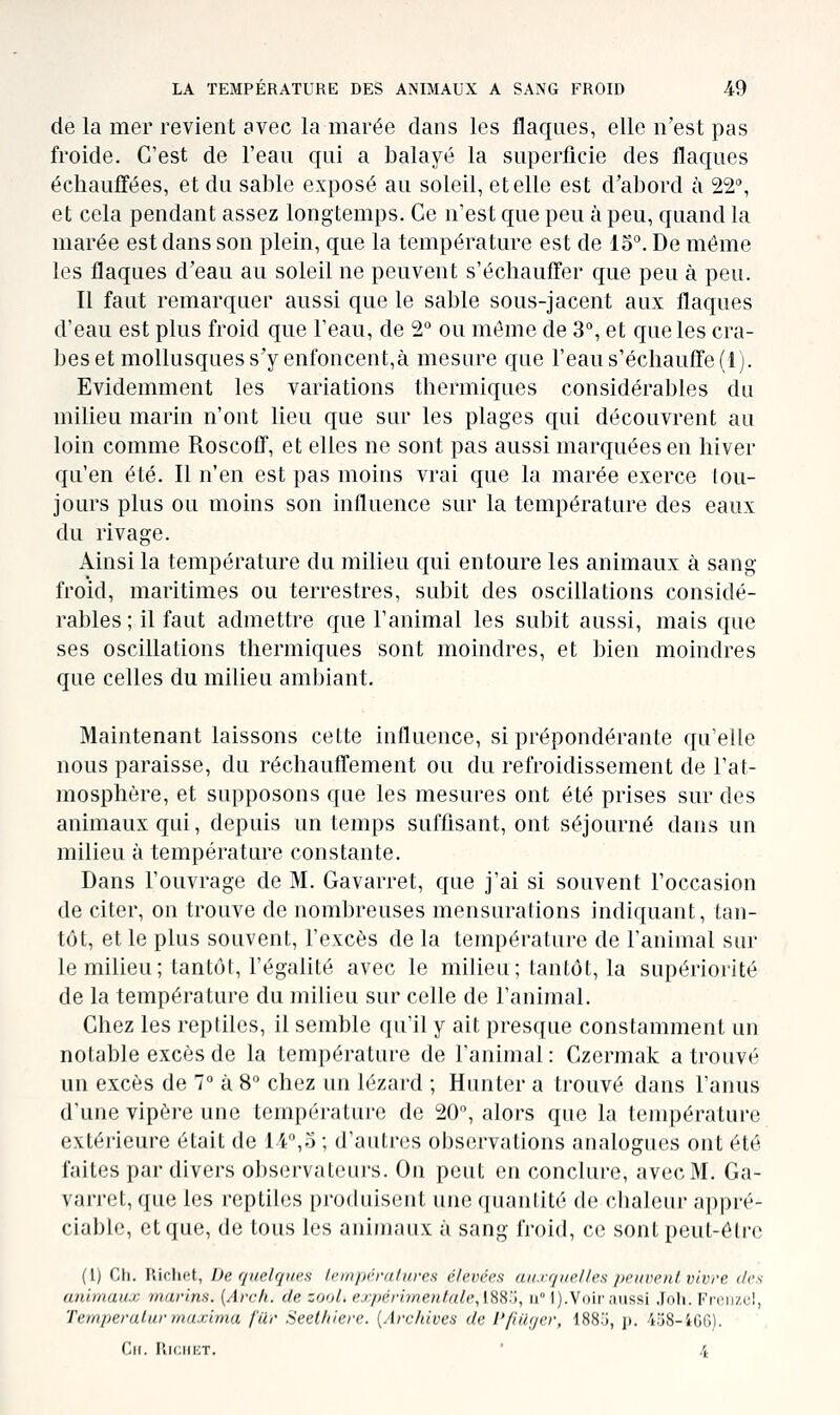 de la mer revient avec la marée dans les flaques, elle n'est pas froide. C'est de l'ean qui a balayé la superficie des flaques échauffées, et du sable exposé au soleil, et elle est d'abord à 22, et cela pendant assez longtemps. Ce n'est que peu à peu, quand la marée est dans son plein, que la température est de 15°. De même les flaques d'eau au soleil ne peuvent s'échauffer que peu à peu. Il faut remarquer aussi que le sable sous-jacent aux flaques d'eau est plus froid que l'eau, de 2° ou môme de 3, et que les cra- bes et mollusques s'y enfoncent,à mesure que l'eau s'échauffe (1). Evidemment les variations thermiques considérables du milieu marin n'ont lieu que sur les plages qui découvrent au loin comme Roscoff, et elles ne sont pas aussi marquées en hiver qu'en été. Il n'en est pas moins vrai que la marée exerce tou- jours plus ou moins son influence sur la température des eaux du rivage. Ainsi la température du milieu qui entoure les animaux à sang froid, maritimes ou terrestres, subit des oscillations considé- rables ; il faut admettre que l'animal les subit aussi, mais que ses oscillations thermiques sont moindres, et bien moindres que celles du milieu ambiant. Maintenant laissons cette influence, si prépondérante qu'elle nous paraisse, du réchauffement ou du refroidissement de l'at- mosphère, et supposons que les mesures ont été prises sur des animaux qui, depuis un temps sufflsant, ont séjourné dans un milieu à température constante. Dans l'ouvrage de M. Gavarret, que j'ai si souvent l'occasion de citer, on trouve de nombreuses mensurations indiquant, tan- tôt, et le plus souvent, l'excès de la température de l'animal sur le milieu; tantôt, l'égalité avec le milieu; tantôt, la supériorité de la température du milieu sur celle de l'animal. Chez les reptiles, il semble qu'il y ait presque constamment un notable excès de la température de l'animal : Czermak a trouvé un excès de 7 à 8° chez un lézard ; Hunter a trouvé dans l'anus d'une vipère une température de 20, alors que la température extérieure était de 14,3 ; d'autres observations analogues ont été faites par divers ol)S(M'val{Mii's. On peut en conclure, avec M. Ga- varret, que les reptiles produisent une quantité do clialeur appré- ciable, et que, de tous les animaux à sang froid, ce sont peut-être (1) Ch. Richet, De quelques lempéra/wes élevées auxquelles /icnrr/tt vivre des animaux marins. {Arc/i. de zool. expérimentale ^[.My, nM).Voir aussi Joli. Frenzu!, Temperalurmaxima fur Seethiere. {Archives de Pfiager, 1885, p. 458-400). Cil. RiciiicT. ' /l