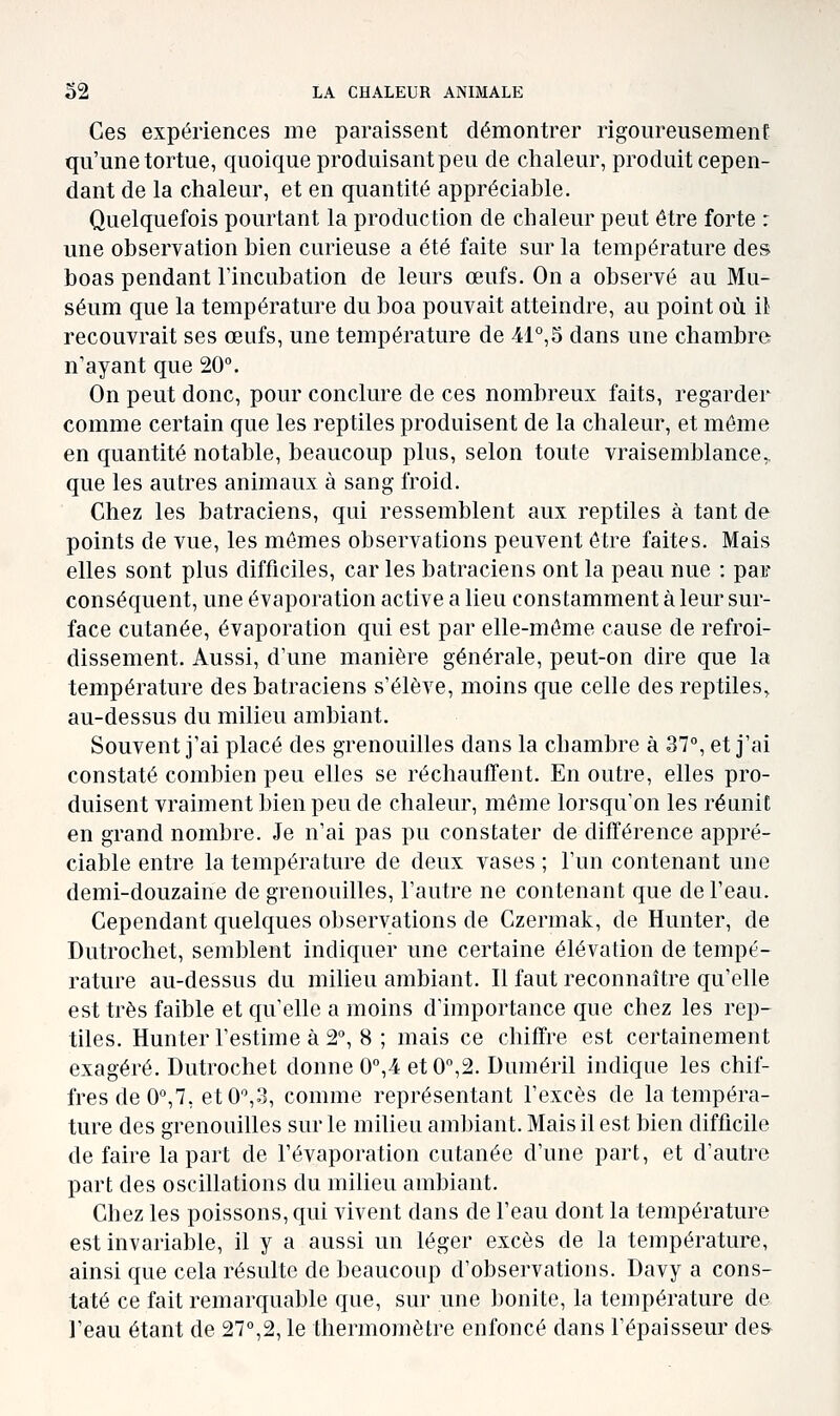 Ces expériences me paraissent démontrer rigom^eusement qu'une tortue, quoique produisant peu de chaleur, produit cepen- dant de la chaleur, et en quantité appréciable. Quelquefois pourtant la production de chaleur peut être forte : une observation bien curieuse a été faite sur la température des. boas pendant l'incubation de leurs œufs. On a observé au Mu- séum que la température du boa pouvait atteindre, au point où il recouvrait ses œufs, une température de 41°,5 dans une chambre n'ayant que 20°. On peut donc, pour conclure de ces nombreux faits, regarder comme certain que les reptiles produisent de la chaleur, et même en quantité notable, beaucoup plus, selon toute vraisemblance, que les autres animaux à sang froid. Chez les batraciens, qui ressemblent aux reptiles à tant de points de vue, les mômes observations peuvent être faites. Mais elles sont plus difficiles, car les batraciens ont la peau nue : par conséquent, une évaporation active a lieu constamment à leur sur- face cutanée, évaporation qui est par elle-même cause de refroi- dissement. Aussi, d'une manière générale, peut-on dire que la température des batraciens s'élève, moins que celle des reptiles, au-dessus du milieu ambiant. Souvent j'ai placé des grenouilles dans la chambre à 37°, et j'ai constaté combien peu elles se réchauffent. En outre, elles pro- duisent vraiment bien peu de chaleur, même lorsqu'on les réunit en grand nombre. Je n'ai pas pu constater de différence appré- ciable entre la température de deux vases; l'un contenant une demi-douzaine de grenouilles, l'autre ne contenant que de l'eau. Cependant quelques observations de Czermak, de Hunter, de Dutrochet, semblent indiquer une certaine élévation de tempé- rature au-dessus du milieu ambiant. Il faut reconnaître qu'elle est très faible et qu'elle a moins d'importance que chez les rep- tiles. Hunter l'estime à 2°, 8 ; mais ce chiffre est certainement exagéré. Dutrochet donne 0°,4 et0°,2. Duméril indique les chif- fres de 0°,7, et 0°,3, comme représentant l'excès de la tempéra- ture des grenouilles sur le milieu ambiant. Mais il est bien difficile de faire la part de l'évaporation cutanée d'une part, et d'autre part des oscillations du milieu ambiant. Chez les poissons, qui vivent dans de l'eau dont la température est invariable, il y a aussi un léger excès de la température, ainsi que cela résulte de beaucoup d'observations. Davy a cons- taté ce fait remarquable que, sur une bonite, la température de l'eau étant de 27°,2, le thermomètre enfoncé dans l'épaisseur des