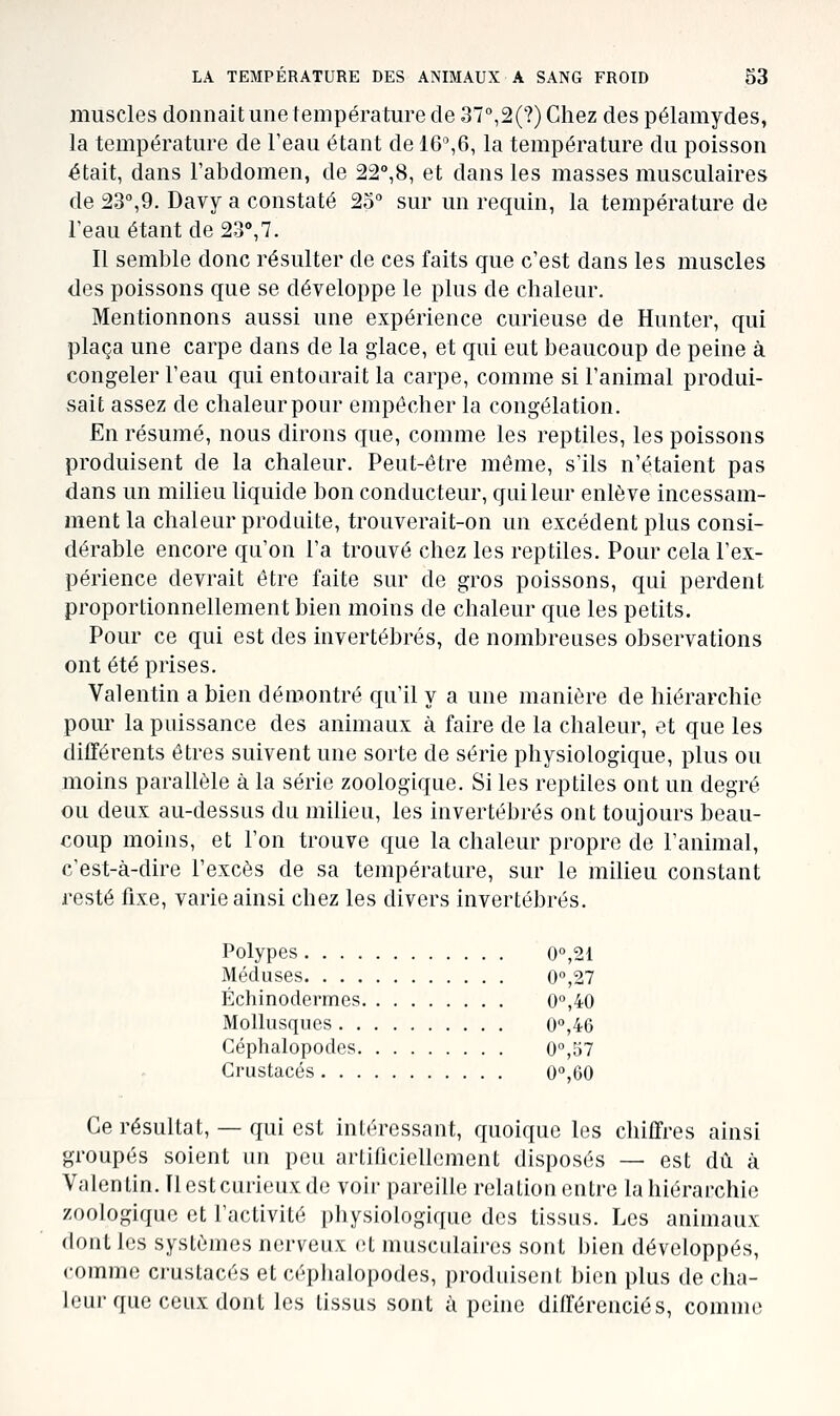 muscles donnait une température de 37°,2(?) Chez des pélamydes, la température de Teau étant de 16%6, la température du poisson était, dans l'abdomen, de 22°,8, et dans les masses musculaires de 23°,9. Davy a constaté 25° sur un requin, la température de l'eau étant de 23», 7. Il semble donc résulter de ces faits que c'est dans les muscles des poissons que se développe le plus de chaleur. Mentionnons aussi une expérience curieuse de Hunter, qui plaça une carpe dans de la glace, et qui eut beaucoup de peine à congeler l'eau qui entourait la carpe, comme si l'animal produi- sait assez de chaleur pour empêcher la congélation. En résumé, nous dirons que, comme les reptiles, les poissons produisent de la chaleur. Peut-être même, s'ils n'étaient pas dans un milieu liquide bon conducteur, qui leur enlève incessam- ment la chaleur produite, trouverait-on un excédent plus consi- dérable encore qu'on l'a trouvé chez les reptiles. Pour cela l'ex- périence devrait être faite sur de gros poissons, qui perdent proportionnellement bien moins de chaleur que les petits. Pour ce qui est des invertébrés, de nombreuses observations ont été prises. Valentin a bien démontré qu'il y a une manière de hiérarchie pour la puissance des animaux à faire de la chaleur, et que les différents êtres suivent une sorte de série physiologique, plus ou moins parallèle à la série zoologique. Si les reptiles ont un degré ou deux au-dessus du milieu, les invertébrés ont toujours beau- coup moins, et l'on trouve que la chaleur propre de l'animal, c'est-à-dire l'excès de sa température, sur le milieu constant resté fixe, varie ainsi chez les divers invertébrés. Polypes 0°,21 Méduses 0'',27 Échinodermes 0°,40 Mollusques 0°,46 Céphalopodes 0°,57 Crustacés 0°,60 Ce résultat, — qui est intéressant, quoique les chiffres ainsi groupés soient un peu artificiellement disposés — est dû à Valentin. Il est curieux de voir pareille relation entre la hiérarchie zoologique et l'activité physiologique des tissus. Les animaux dont les systèmes nerveux et musculaires sont bien développés, comme crustacés et céphalopodes, produisent bien plus de cha- leur que ceux dont les tissus sont à peine différenciés, comme
