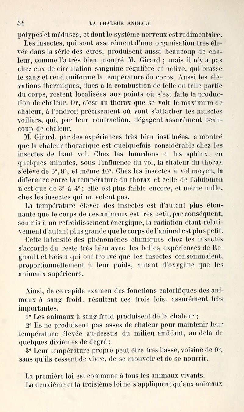 polypeset méduses, et dont le système nerveux est rudimentairo. Les insectes, qui sont assurément d'une organisation très éle- vée dans la série des êtres, produisent aussi beaucoup de cha- leur, comme Fa très bien montré M. Girard ; mais il n'y a pas chez eux de circulation sanguine régulière et active, qui brasse le sang et rend uniforme la température du corps. Aussi les élé- vations thermiques, dues à la combustion de telle ou telle partie du corps, restent localisées aux points où s'est faite la produc- tion de chaleur. Or, c'est au thorax que se voit le maximum de chaleur, à l'endroit précisément où vont s'attacher les muscles voiliers, qui, par leur contraction, dégagent assurément beau- coup de chaleur. M. Girard, par des expériences très bien instituées, a montré que la chaleur thoracique est quelquefois considérable chez les insectes de haut vol. Chez les bourdons et les sphinx, en quelques minutes, sous Tinfluence du vol, la chaleur du thorax s'élève de 6, 8°, et même 10°. Chez les insectes à vol moyen, la différence entre la température du thorax et celle de l'abdomen n'est que de 3° à 4 ; elle est plus faible encore, et même nulle^ chez les insectes qui ne volent pas. La température élevée des insectes est d'autant plus éton- nante que le corps de ces animaux est très petit, par conséquent, soumis à un refroidissement énergique, la radiation étant relati- vement d'autant plus grande que le corps de l'animal est plus petit. Cette intensité des phénomènes chimiques chez les insectes s'accorde du reste très bien avec les belles expériences de Rc- gnault et Reiset qui ont trouvé que les insectes consommaient, proportionnellement à leur poids, autant d'oxygène que les animaux supérieurs. Ainsi, de ce rapide examen des fonctions calorifiques des ani- maux à sang froid, résultent ces trois lois, assurément très, importantes. 1 Les animaux à sang froid produisent de la chaleur ; 2° Ils ne produisent pas assez de chaleur pour maintenir leur température élevée au-dessus du milieu ambiant, au delà de quelques dixièmes de degré ; 3° Leur température propre peut être très basse, voisine de 0% sans qu'ils cessent de vivre, de se mouvoir et de se nourrir. La première loi est commune à tous les animaux vivants. La deuxième et la troisième loi ne s'appliquent qu'aux animaux