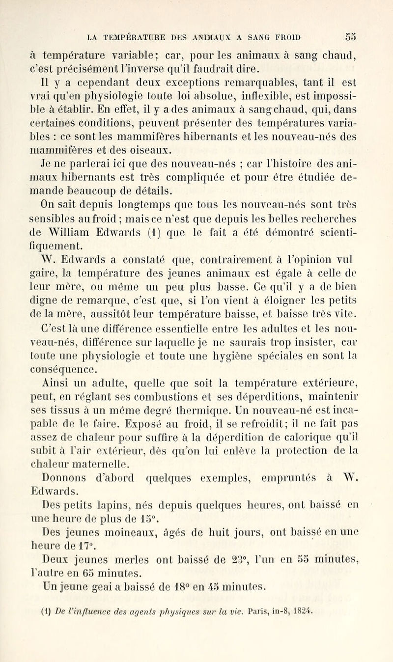 à température variable; car, pour les animaux à sang chaud, c'est précisément llnverse qu'il faudrait dire. Il y a cependant deux exceptions remarquables, tant il est vrai qu'en physiologie toute loi absolue, inflexible, est impossi- ble à établir. En effet, il y a des animaux à sang chaud, qui, dans certaines conditions, peuvent présenter des températures varia- bles : ce sont les mammifères hibernants et les nouveau-nés des mammifères et des oiseaux. Je ne parlerai ici que des nouveau-nés ; car l'histoire des ani- maux hibernants est très compliquée et pour être étudiée de- mande beaucoup de détails. On sait depuis longtemps que tous les nouveau-nés sont très sensibles au froid ; mais ce n'est que depuis les belles recherches de William Edwards (1) que le fait a été démontré scienti- fiquement. W. Edwards a constaté que, contrairement à l'opinion vul gaire, la température des jeunes animaux est égale à celle do leur mère, ou même un peu plus basse. Ce qu'il y a de bien digne de remarque, c'est que, si Ton vient à éloigner les petits de la mère, aussitôt leur température baisse, et baisse très vite. C'est là une différence essentielle entre les adultes et les nou- veau-nés, différence sur laquelle je ne saurais trop insister, car toute une physiologie et toute une hygiène spéciales en sont la conséquence. Ainsi un adulte, quelle que soit la température extérieure, peut, en réglant ses combustions et ses déperditions, maintenir ses tissus à un même degré thermique. Un nouveau-né est inca- pable de le faire. Exposé au froid, il se refroidit; il ne fait pas assez de chaleur pour suffire à la déperdition de calorique qu'il subit à l'air extérieur, dès qu'on lui enlève la protection de la chaleur maternelle. Donnons d'abord quelques exemples, empruntés à W. Edwards. Des petits lapins, nés depuis quelques heures, ont baissé en une heure de plus de 13°. Des jeunes moineaux, âgés de huit jours, ont baissé en une heure de 17». Deux jeunes merles ont baissé de %]°, l'ini en 33 minutes, l'autre en 65 minutes. Un jeune geai a baissé de 18° en 43 minutes. (1) De l'influence des of/enls physiques suv lu vie. Paris, iti-8, 1824.