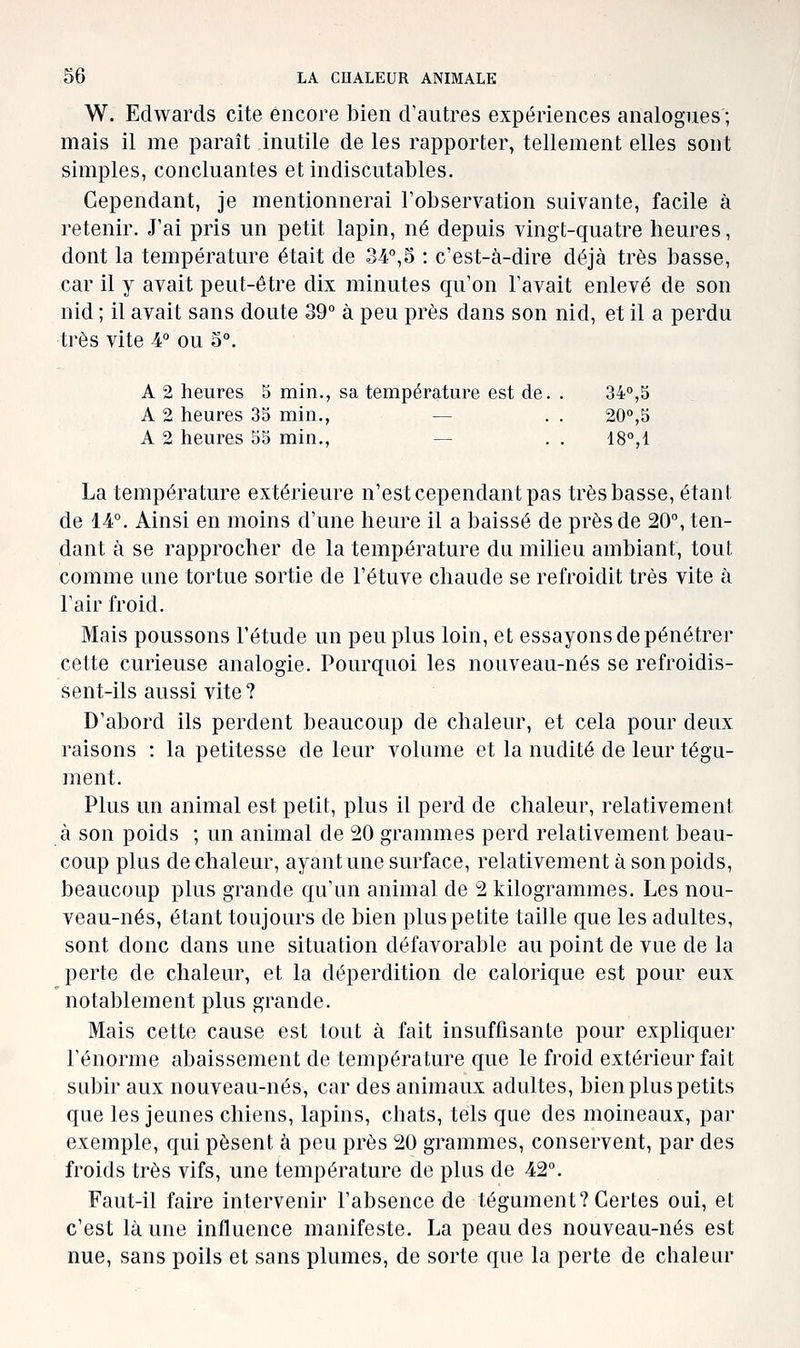 W. Edwards cite encore bien d'autres expériences analogues; mais il me paraît inutile de les rapporter, tellement elles sont simples, concluantes et indiscutables. Cependant, je mentionnerai l'observation suivante, facile à retenir. J'ai pris un petit lapin, né depuis vingt-quatre heures, dont la température était de 34°,3 : c'est-à-dire déjà très basse, car il y avait peut-être dix minutes qu'on l'avait enlevé de son nid ; il avait sans doute 39° à peu près dans son nid, et il a perdu très vite 4° ou 3°. A 2 heures S min., sa température est de. . 34°,5 A 2 heures 35 min., — . . 20°,5 A 2 heures 55 min., — . . 18°,1 La température extérieure n'est cependant pas très basse, étant de 14°. Ainsi en moins d'une heure il a baissé de près de 20°, ten- dant à se rapprocher de la température du milieu ambiant, tout comme une tortue sortie de l'étuve chaude se refroidit très vite à l'air froid. Mais poussons l'étude un peu plus loin, et essayons de pénétrer cette curieuse analogie. Pourquoi les nouveau-nés se refroidis- sent-ils aussi vite ? D'abord ils perdent beaucoup de chaleur, et cela pour deux raisons : la petitesse de leur volume et la nudité de leur tégu- ment. Plus un animal est petit, plus il perd de chaleur, relativement à son poids ; un animal de 20 grammes perd relativement beau- coup plus de chaleur, ayant une surface, relativement à son poids, beaucoup plus grande qu'un animal de 2 kilogrammes. Les nou- veau-nés, étant toujours de bien plus petite taille que les adultes, sont donc dans une situation défavorable au point de vue de la perte de chaleur, et la déperdition de calorique est pour eux notablement plus grande. Mais cette cause est tout à fait insuffisante pour expliquer l'énorme abaissement de température que le froid extérieur fait subir aux nouveau-nés, car des animaux adultes, bien plus petits que les jeunes chiens, lapins, chats, tels que des moineaux, par exemple, qui pèsent à peu près 20 grammes, conservent, par des froids très vifs, une température de plus de 42°. Faut-il faire intervenir l'absence de tégument? Certes oui, et c'est là une influence manifeste. La peau des nouveau-nés est nue, sans poils et sans plumes, de sorte que la perte de chaleur