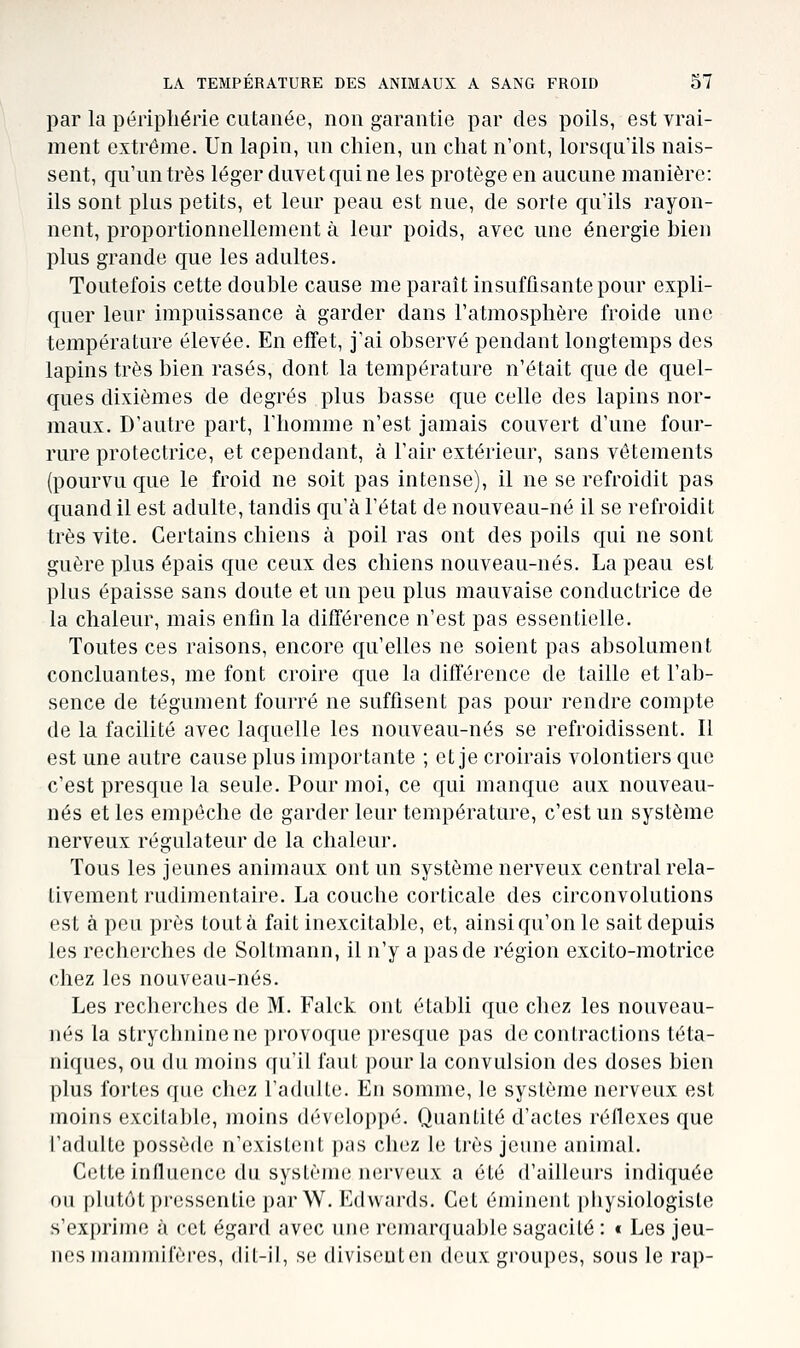 par la périphérie cutanée, non garantie par des poils, est vrai- ment extrême. Un lapin, un chien, un chat n'ont, lorsqu'ils nais- sent, qu'un très léger duvet qui ne les protège en aucune manière: ils sont plus petits, et leur peau est nue, de sorte qu'ils rayon- nent, proportionnellement à leur poids, avec une énergie bien plus grande que les adultes. Toutefois cette double cause me paraît insuffisante pour expli- quer leur impuissance à garder dans l'atmosphère froide une température élevée. En effet, j'ai observé pendant longtemps des lapins très bien rasés, dont la température n'était que de quel- ques dixièmes de degrés plus basse que celle des lapins nor- maux. D'autre part, l'homme n'est jamais couvert d'une four- rure protectrice, et cependant, à l'air extérieur, sans vêtements (pourvu que le froid ne soit pas intense), il ne se refroidit pas quand il est adulte, tandis qu'à l'état de nouveau-né il se refroidit très vite. Certains chiens à poil ras ont des poils qui ne sont guère plus épais que ceux des chiens nouveau-nés. La peau est plus épaisse sans doute et un peu plus mauvaise conductrice de la chaleur, mais enfin la différence n'est pas essentielle. Toutes ces raisons, encore qu'elles ne soient pas absolument concluantes, me font croire que la différence de taille et l'ab- sence de tégument fourré ne suffisent pas pour rendre compte de la facilité avec laquelle les nouveau-nés se refroidissent. Il est une autre cause plus importante ; et je croirais volontiers que c'est presque la seule. Pour moi, ce qui manque aux nouveau- nés elles empêche de garder leur température, c'est un système nerveux régulateur de la chaleur. Tous les jeunes animaux ont un système nerveux central rela- tivement rudimentaire. La couche corticale des circonvolutions est à peu près tout à fait inexcitable, et, ainsi qu'on le sait depuis les recherches de Soltmann, il n'y a pas de région excito-motrice chez les nouveau-nés. Les recherches de M. Falck ont établi que chez les nouveau- nés la strychnine ne provoque presque pas de contractions téta- niques, ou du moins qu'il faut pour la convulsion des doses bien plus fortes que chez l'adulte. En somme, le système nerveux est moins excitable, moins développé. Quantité d'actes réflexes que l'adulte possède n'existent pas chez le très jeune animal. Cette influence du système nerveux a été d'ailleurs indiquée ou plutôt pressentie par W. Edwards. Cet éminent physiologiste s'exprime à cet égard avec une roniarcjuable sagacité : « Les jeu- nes mammifères, (lit-il, se (liviseuten deux groupes, sous le rap-