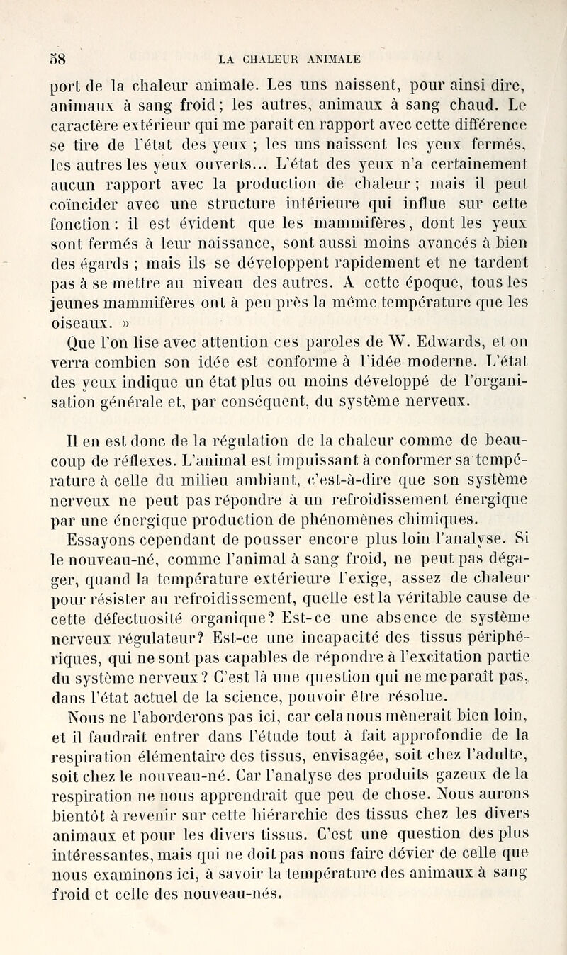 port de la chaleur animale. Les uns naissent, pour ainsi dire, animaux à sang froid; les autres, animaux à sang chaud. Le caractère extérieur qui me paraît en rapport avec cette différence se tire de l'état des yeux ; les uns naissent les yeux fermés, les autres les yeux ouverts... L'état des yeux n'a certainement aucun rapport avec la production de chaleur ; mais il peut coïncider avec une structure intérieure qui influe sur cette fonction: il est évident que les mammifères, dont les yeux sont fermés à leur naissance, sont aussi moins avancés à bien des égards ; mais ils se développent rapidement et ne tardent pas à se mettre au niveau des autres. A cette époque, tous les jeunes mammifères ont à peu près la môme température que les oiseaux. » Que l'on lise avec attention ces paroles de W. Edwards, et on verra combien son idée est conforme à l'idée moderne. L'état des yeux indique un état plus ou moins développé de l'organi- sation générale et, par conséquent, du système nerveux. Il en est donc de la régulation de la chaleur comme de beau- coup de réflexes. L'animal est impuissant à conformer sa tempé- rature à celle du milieu ambiant, c'est-à-dire que son système nerveux ne peut pas répondre à un refroidissement énergique par une énergique production de phénomènes chimiques. Essayons cependant de pousser encore plus loin l'analyse. Si le nouveau-né, comme l'animal à sang froid, ne peut pas déga- ger, quand la température extérieure l'exige, assez de chaleur pour résister au refroidissement, quelle est la véritable cause de cette défectuosité organique? Est-ce une absence de système nerveux régulateur? Est-ce une incapacité des tissus périphé- riques, qui ne sont pas capables de répondre à l'excitation partie du système nerveux? C'est là une question qui ne me paraît pas, dans l'état actuel de la science, pouvoir être résolue. Nous ne l'aborderons pas ici, car cela nous mènerait bien loin,, et il faudrait entrer dans l'étude tout à fait approfondie de la respiration élémentaire des tissus, envisagée, soit chez l'adulte, soit chez le nouveau-né. Car l'analyse des produits gazeux de la respiration ne nous apprendrait que peu de chose. Nous aurons bientôt à revenir sur cette hiérarchie des tissus chez les divers animaux et pour les divers tissus. C'est une question des plus intéressantes, mais qui ne doit pas nous faire dévier de celle que nous examinons ici, à savoir la température des animaux à sang froid et celle des nouveau-nés.