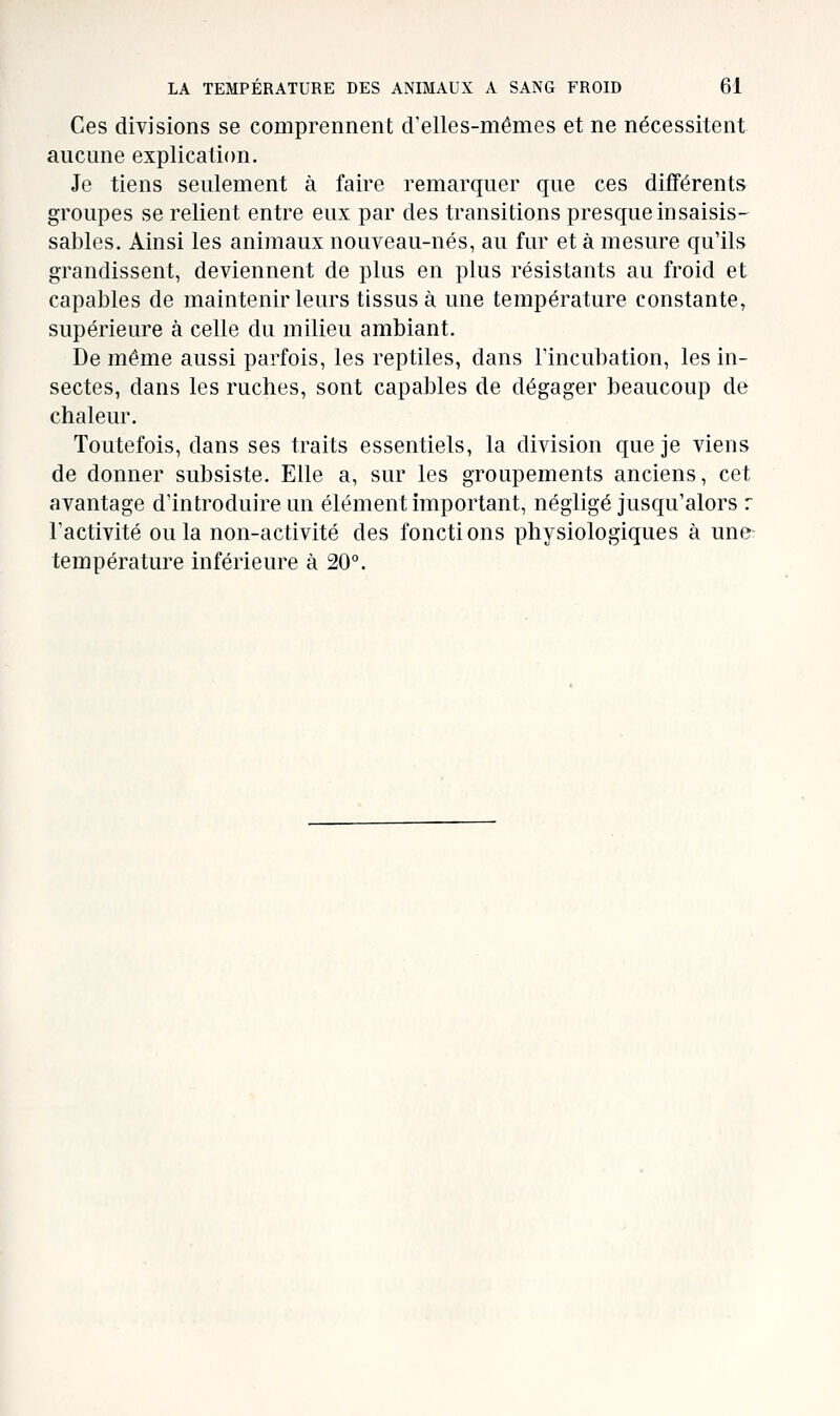 Ces divisions se comprennent crelles-mêmes et ne nécessitent aucune explication. Je tiens seulement à faire remarquer que ces difFérents groupes se relient entre eux par des transitions presque insaisis- sables. Ainsi les animaux nouveau-nés, au fur et à mesure qu'ils grandissent, deviennent de plus en plus résistants au froid et capables de maintenir leurs tissus à une température constante, supérieure à celle du milieu ambiant. De même aussi parfois, les reptiles, dans l'incubation, les in- sectes, dans les ruches, sont capables de dégager beaucoup de chaleur. Toutefois, dans ses traits essentiels, la division que je viens de donner subsiste. Elle a, sur les groupements anciens, cet avantage d'introduire un élément important, négligé jusqu'alors r l'activité ou la non-activité des fonctions physiologiques à une température inférieure à 20°.