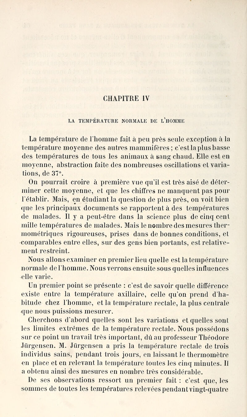 CHAPITRE IV LA TEMPERATURE NORMALE DE L HOMME La température de Thomme fait à peu près seule exception à la température moyenne des autres mammifères; c'est la plus basse des températures de tous les animaux à sang chaud. Elle est en moyenne, abstraction faite des nombreuses oscillations et varia- tions, de 37°. On pourrait croire à première vue qu'il est très aisé de déter- miner cette moyenne, et que les chiffres ne manquent pas pour rétablir. Mais, en étudiant la question de plus près, on voit bien que les principaux documents se rapportent à des températures de malades. Il y a peut-être dans la science plus de cinq cent mille températures de malades. Mais le nombre des mesures ther- mométriques rigoureuses, prises dans de bonnes conditions, et comparables entre elles, sur des gens bien portants, est relative- ment restreint. Nous allons examiner en premier lieu quelle est la température normale de l'homme. Nous verrons ensuite sous quelles influences elle varie. Un premier point se présente : c'est de savoir quelle différence existe entre la température axillaire, celle qu'on prend d'ha- bitude chez l'homme, et la température rectale, la plus centrale que nous puissions mesurer. Cherchons d'abord quelles sont les variations et quelles sont les limites extrêmes de la température rectale. Nous possédons sur ce point un travail très important, dû au professeur Théodore Jurgensen. M. Jûrgensen a pris la température rectale de trois individus sains, pendant trois jours, en laissant le thermomètre en place et en relevant la température toutes les cinq minutes. Il a obtenu ainsi des mesures en nombre très considérable. De ses observations ressort un premier fait : c'est que, les ■sommes de toutes les températures relevées pendant vingt-quatre