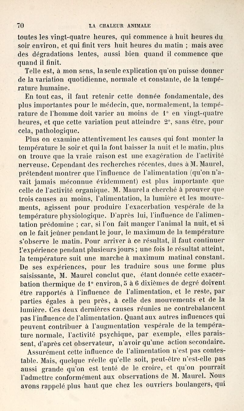 toutes les vingt-quatre heures, qui commence à huit heures du soir environ, et qui finit vers huit heures du matin ; mais avec des dégradations lentes, aussi bien quand il commence que quand il finit. Telle est, à mon sens, la seule explication qu'on puisse donner de la variation quotidienne, normale et constante, de la tempé- rature humaine. En tout cas, il faut retenir cette donnée fondamentale, des plus importantes pour le médecin, que, normalement, la tempé- rature de l'homme doit varier au moins de 1° en vingt-quatre heures, et que cette variation peut atteindre 2°, sans être, pour cela, pathologique. Plus on examine attentivement les causes qui font monter la température le soir et qui la font baisser la nuit et le matin, plus on trouve que la vraie raison est une exagération de l'activité nerveuse. Cependant des recherches récentes, dues à M. Maurel, prétendent montrer que l'influence de l'alimentation (qu'on n'a- vait jamais méconnue évidemment) est plus importante que celle de l'activité organique. M. Maurel a cherché à prouver que trois causes au moins, l'alimentation, la lumière et les mouve- ments, agissent pour produire l'exacerbation vespérale de la température physiologique. D'après lui, l'influence de l'alimen- tation prédomine ; car, si l'on fait manger l'animal la nuit, et si on le fait jeûner pendant le jour, le maximum de la température s'observe le matin. Pour arriver à ce résultat, il faut continuer l'expérience pendant plusieurs jours ; une fois le résultat atteint, la température suit une marche à maximum matinal constant. De ses expériences, pour les traduire sous une forme plus saisissante, M. Maurel conclut que, étant donnée cette exacer- bation thermique de 1 environ, 5 à 6 dixièmes de degré doivent être rapportés à l'influence de l'alimentation, et le reste, par parties égales à peu près, à celle des mouvements et de la lumière. Ces deux dernières causes réunies ne contrebalancent, pas l'influence de l'alimentation. Quant aux autres influences qui peuvent contribuer à l'augmentation vespérale de la tempéra- ture normale, l'activité psychique, par exemple, elles parais- sent, d'après cet observateur, n'avoir qu'une action secondaire. Assurément cette influence de l'alimentation n'est pas contes- table. Mais, quelque réelle qu'elle soit, peut-être n'est-elle pas aussi grande qu'on est tenté de le croire, et qu'on pourrait l'admettre conformément aux observations de M. Maurel. Nous avons rappelé plus haut que chez les ouvriers boulangers, qui