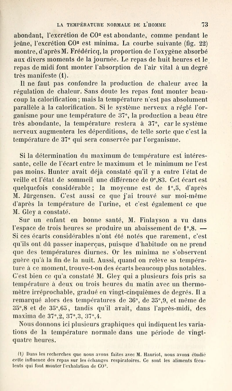 abondant, l'excrétion de CO^ est abondante, comme pendant le Jeûne, l'excrétion GO* est minima. La courbe suivante (fig. 22) montre, d'après M. Frédéricq, la proportion de l'oxygène absorbé aux divers moments de la journée. Le repas de huit heures et le repas de midi font monter l'absorption de l'air vital à un degré très manifeste (1). Il ne faut pas confondre la production de chaleur avec la régulation de chaleur. Sans doute les repas font monter beau- coup la calorification ; mais la température n'est pas absolument parallèle à la calorification. Si le système nerveux a réglé l'or- ganisme pour une température de 37, la production a beau être très abondante, la température restera à 37°, car le système nerveux augmentera les déperditions, de telle sorte que c'est la température de 37° qui sera conservée par l'organisme. Si la détermination du maximum de température est intéres- sante, celle de l'écart entre le maximum et le minimum ne l'est pas moins. Hunter avait déjà constaté qu'il y a entre l'état de veille et l'état de sommeil une différence de 0°,83. Cet écart est quelquefois considérable ; la moyenne est de 1°,S, d'après M. Jiirgensen. C'est aussi ce que j'ai trouvé sur moi-même d'après la température de l'urine, et c'est également ce que M. Gley a constaté. Sur un enfant en bonne santé, M. Finlayson a vu dans l'espace de trois heures se produire un abaissement de 1°,8. — Si ces écarts considérables n'ont été notés que rarement, c'est qu'ils ont dû passer inaperçus, puisque d'habitude on ne prend que des températures diurnes. Or les minima ne s'observent guère qu'à la fin de la nuit. Aussi, quand on relève sa tempéra- ture à ce moment, trouve-t-on des écarts beaucoup plus notables. C'est bien ce qu'a constaté M. Gley qui a plusieurs fois pris sa température à deux ou trois heures du matin avec un thermo- mètre irréprochable, gradué en vingt-cinquièmes de degrés. Il a remarqué alors des températures de 36°, de 35°,9, et même de 33°,8 et de 3o°,6o, tandis qu'il avait, dans l'après-midi, des maxima de 37°,2, 37°,3, 37°,4. Nous donnons ici plusieurs graphiques qui indiquent les varia- tions de la température normale dans une période de vingt- quatre heures. nj Dans les reclicrclies que nous avons faites avec M. llanriot, nous avons étudié cette influence des rejjas sur les éclian^'es respiratoires. Ce sont les aliments fécu- lents qui font monter l'exhalation de C0-.