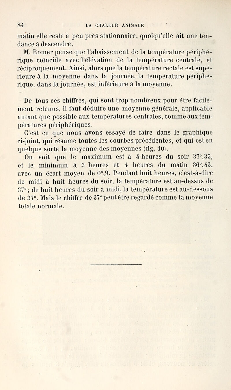 matin elle reste à peu près stalionnaire, quoiqu'elle ait une ten- dance à descendre. M. Romer pense que l'abaissement de la température périphé- rique coïncide avec l'élévation de la température centrale, el, réciproquement. Ainsi, alors que la température rectale est supé- rieure à la moyenne dans la journée, la température périphé- rique, dans la journée, est inférieure à la moyenne. De tous ces chiffres, qui sont trop nombreux pour être facile- ment retenus, il faut déduire une moyenne générale, applicable autant que possible aux températures centrales, comme aux tem- pératures périphériques. C'est ce que nous avons essayé de faire dans le graphique ci-joint, qui résume toutes les courbes précédentes, et qui est en quelque sorte la moyenne des moyennes (flg. 10). On voit que le maximum est à 4 heures du soir 37°,35, et le minimum à 3 heures et 4 heures du matin 36°,45, avec un écart moyen de 0°,9. Pendant huit heures, c'est-à-dire de midi à huit heures du soir, la température est au-dessus de 37°; de huit heures du soir à midi, la température est au-dessous de 37°. Mais le chiffre de 37° peut être regardé comme la moyenne totale normale.