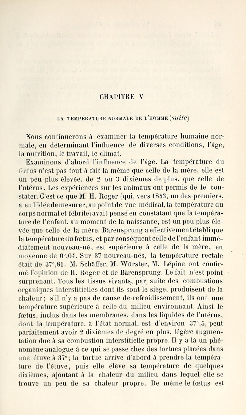 CHAPITRE V LA TEMPÉRATURE NORMALE DE l'hOMME {suite) Nous continuerons à examiner la température humaine nor- male, en déterminant l'influence de diverses conditions, l'âge, la nutrition, le travail, le climat. Examinons d'abord l'influence de l'âge. La température du fœtus n'est pas tout à fait la même que celle de la mère, elle est un peu plus élevée, de 2 ou 3 dixièmes de plus, que celle de l'utérus. Les expériences sur les animaux ont permis de le con- stater. C'est ce que M. H. Roger (qui, vers 1843, un des premiers, a eu l'idée de mesurer, au point de vue médical, la température du corps normal et fébrile) avait pensé en constatant que la tempéra- ture de l'enfant, au moment de la naissance, est un peu plus éle- vée que celle de la mère. Bârensprung a effectivement établi que la température du fœtus, et par conséquent celle de l'enfant immé- diatement nouveau-né, est supérieure à celle de la mère, en moyenne de 0'',04. Sur 37 nouveau-nés, la température rectale était de 37°,81. M. Scbaffer, M. Wiirster, M. Lépine ont confir- mé l'opinion de H. Roger et de Bârensprung. Le fait n'est point surprenant. Tous les tissus vivants, par suite des combustions organiques interstitielles dont ils sont le siège, produisent de la chaleur; s'il n'y a pas de cause de refroidissement, ils ont une température supérieure à celle du milieu environnant. Ainsi le fœtus, inclus dans les membranes, dans les liquides de l'utérus, dont la température, à l'état normal, est d'environ 37°,5, peut parfaitement avoir 2 dixièmes de degré en plus, légère augmen- tation due à sa combustion interstitielle propre. Il y a là un phé- nomène analogue à ce qui se passe chez des tortues placées dans une étuve à 37°; la tortue arrive d'abord à prendre la tempéra- ture de l'éluve, puis elle élève sa température de quelques dixièmes, ajoutant à la chaleur du milieu dans lequel elle se trouve un peu de sa chaleur propre. De même le fœtus est