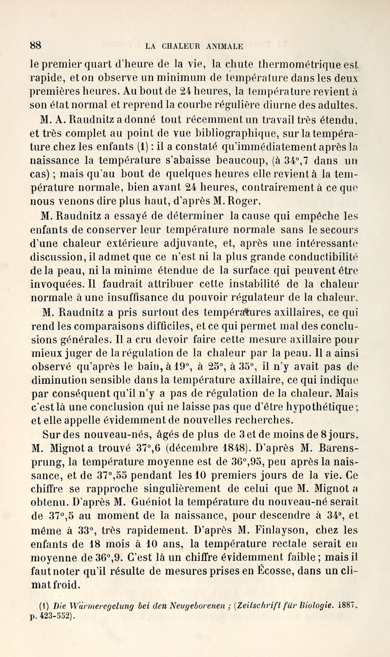 le premier quart d'heure de la vie, la chute thermométrique est rapide, et on observe un minimum de température dans les deux premières heures. Au bout de 24 heures, la température revient à son état normal et reprend la courbe régulière diurne des adultes. M. A. Raudnitzadonné tout récemment un travail très étendu, et très complet au point de vue bibliographique, sur la tempéra- ture chez les enfants (1) : il a constaté qu'immédiatement après la naissance la température s'abaisse beaucoup, (à 34°,7 dans un cas) ; mais qu'au bout de quelques heures elle revient à la tem- pérature normale, bien avant 24 heures, contrairement à ce que nous venons dire plus haut, d'après M. Roger. M. Raudnitz a essayé de déterminer la cause qui empêche les enfants de conserver leur température normale sans le secours d'une chaleur extérieure adjuvante, et, après une intéressante discussion, il admet que ce n'est ni la plus grande conductibilité de la peau, ni la minime étendue de la surface qui peuvent être invoquées. Il faudrait attribuer cette instabilité de la chaleur normale aune insuffisance du pouvoir régulateur de la chaleur. M. Raudnitz a pris surtout des températures axillaires, ce qui rend les comparaisons difficiles, et ce qui permet mal des conclu- sions générales. Il a cru devoir faire cette mesure axillaire pour mieux juger de la régulation de la chaleur par la peau. 11 a ainsi observé qu'après le bain, à 19°, à 23, à 33°, il n'y avait pas de diminution sensible dans la température axillaire, ce qui indique par conséquent qu'il n'y a pas de régulation de la chaleur. Mais c'est là une conclusion qui ne laisse pas que d'être hypothétique ; et elle appelle évidemment de nouvelles recherches. Sur des nouveau-nés, âgés de plus de 3 et de moins de 8 jours^ M. Mignota trouvé 37°,6 (décembre 1848). D'après M. Barens- prung, la température moyenne est de 36°,93, peu après la nais- sance, et de 37°,33 pendant les 10 premiers jours de la vie. Ce chiffre se rapproche singulièrement de celui que M. Mignot a obtenu. D'après M. Guéniot la température du nouveau-né serait de 37°,5 au moment de la naissance, pour descendre à 34», et même à 33°, très rapidement. D'après M. Finlayson, chez les enfants de 18 mois à 10 ans, la température rectale serait en moyenne de 36°,9. C'est là un chiffre évidemment faible ; mais il faut noter qu'il résulte de mesures prises en Ecosse, dans un cli- mat froid. (1) Die W'drmei'egelung bei den Neugeborenen ; {Zeitsckrift fur Biologie. 1887, p. 423-352).