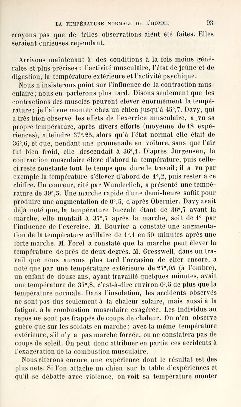 croyons pas que de telles observations aient été faites. Elles seraient curieuses cependant. Arrivons maintenant à des conditions à la fois moins géné- rales et plus précises : l'activité musculaire, l'état de jeûne et de digestion, la température extérieure et l'activité psychique. Nous n'insisterons point sur l'influence de la contraction mus- culaire; nous en parlerons plus tard. Disons seulement que les contractions des muscles peuvent élever énormément la tempé- rature; je l'ai vue monter chez un chien jusqu'à 45°,7. Davy, qui a très bien observé les effets de l'exercice musculaire, a vu sa propre température, après divers efforts (moyenne de 18 expé- riences), atteindre 37<',2l5, alors qu'à l'état normal elle était de se^e, et que, pendant une promenade en voiture, sans que l'air fût bien froid, elle descendait à 36%1. D'après Jûrgensen, la contraction musculaire élève d'abord la température, puis celle- ci reste constante tout le temps que dure le travail; il a vu par exemple la température s'élever d'abord de 1°,2, puis rester à ce chiffre. Un coureur, cité par Wunderlich, a présenté une tempé- rature de 39,o. Une marche rapide d'une demi-heure suffit pour produire une augmentation de 0,5, d'après Obernier. Davy avait déjà noté que, la température buccale étant de 36°,7 avant la marche, elle montait à 37°,7 après la marche, soit de 1° par l'influence de l'exercice. M. Bouvier a constaté une augmenta- tion de la température axillaire de 1°,1 en 50 minutes après une forte marche. M. Forel a constaté que la marche peut élever la température de près de deux degrés. M. Gresswell, dans un tra- vail que nous aurons plus tard l'occasion de citer encore, a noté que par une température extérieure de 27°,05 (à l'ombre), un enfant de douze ans, ayant travaillé quelques minutes, avait une température de 37°,8, c'est-à-dire environ 0°,5 de plus que la température normale. Dans l'insolation, les accidents observés ne sont pas dus seulement à la chaleur solaire, mais aussi à la fatigue, à la combustion musculaire exagérée. Les individus au repos ne sont pas frappés de coups de chaleur. On n'en observe guère que sur les soldats en marche ; avec la même température extérieure, s'il n'y a pas marche forcée, on ne constatera pas de coups de soleil. On peut donc attribuer en partie ces accidents à l'exagération de la combustion musculaire. Nous citerons encore une expérience dont le résultat est des plus nets. Si l'on attache un chien sur la table d'expériences et qu'il se débatte avec violence, on voit sa température monter