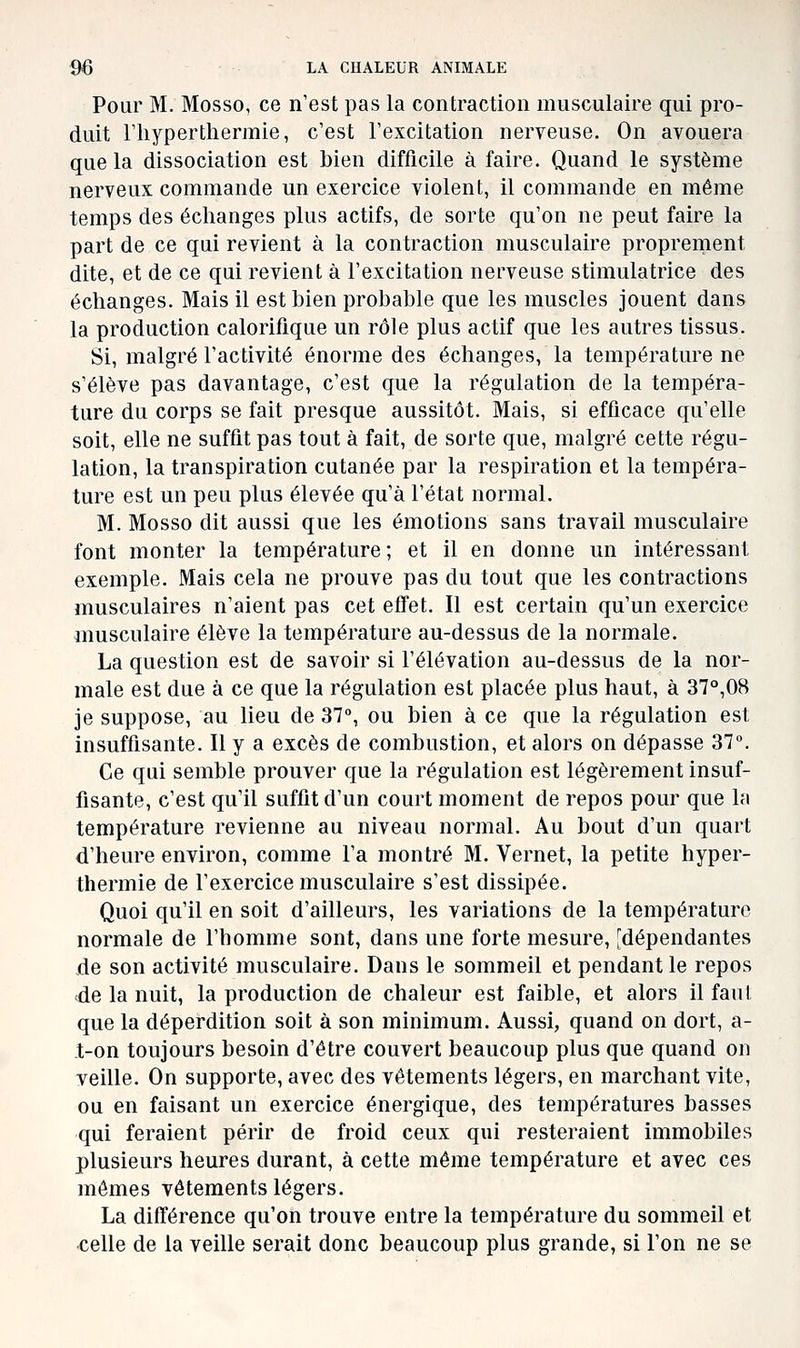 Pour M. Mosso, ce n'est pas la contraction musculaire qui pro- duit riiyperthermie, c'est l'excitation nerveuse. On avouera que la dissociation est bien difficile à faire. Quand le système nerveux commande un exercice violent, il commande en même temps des échanges plus actifs, de sorte qu'on ne peut faire la part de ce qui revient à la contraction musculaire proprement dite, et de ce qui revient à l'excitation nerveuse stimulatrice des échanges. Mais il est bien probable que les muscles jouent dans la production calorifique un rôle plus actif que les autres tissus. Si, malgré l'activité énorme des échanges, la température ne s'élève pas davantage, c'est que la régulation de la tempéra- ture du corps se fait presque aussitôt. Mais, si efficace qu'elle soit, elle ne suffit pas tout à fait, de sorte que, malgré cette régu- lation, la transpiration cutanée par la respiration et la tempéra- ture est un peu plus élevée qu'à l'état normal. M. Mosso dit aussi que les émotions sans travail musculaire font monter la température ; et il en donne un intéressant exemple. Mais cela ne prouve pas du tout que les contractions musculaires n'aient pas cet effet. Il est certain qu'un exercice musculaire élève la température au-dessus de la normale. La question est de savoir si l'élévation au-dessus de la nor- male est due à ce que la régulation est placée plus haut, à 37°,08 je suppose, au lieu de 37°, ou bien à ce que la régulation est insuffisante. Il y a excès de combustion, et alors on dépasse 37°. Ce qui semble prouver que la régulation est légèrement insuf- fisante, c'est qu'il suffit d'un court moment de repos pour que la température revienne au niveau normal. Au bout d'un quart d'heure environ, comme l'a montré M. Vernet, la petite hyper- thermie de l'exercice musculaire s'est dissipée. Quoi qu'il en soit d'ailleurs, les variations de la température normale de l'homme sont, dans une forte mesure, [dépendantes de son activité musculaire. Dans le sommeil et pendant le repos <de la nuit, la production de chaleur est faible, et alors il faut que la déperdition soit à son minimum. Aussi, quand on dort, a- t-on toujours besoin d'être couvert beaucoup plus que quand on veille. On supporte, avec des vêtements légers, en marchant vite, ou en faisant un exercice énergique, des températures basses qui feraient périr de froid ceux qui resteraient immobiles plusieurs heures durant, à cette même température et avec ces mômes vêtements légers. La différence qu'on trouve entre la température du sommeil et •celle de la veille serait donc beaucoup plus grande, si l'on ne se