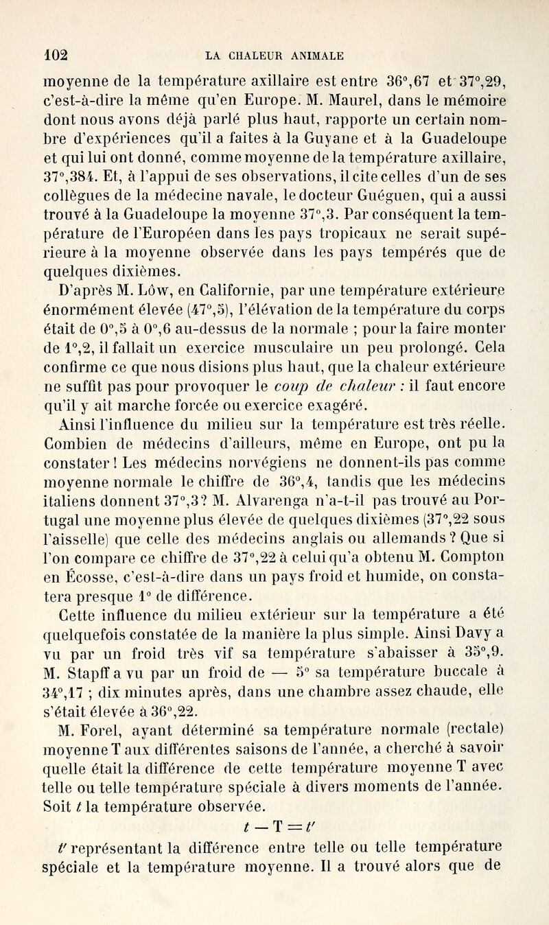 moyenne de la température axillaire est entre 36°,67 et37°,29, c'est-à-dire la même qu'en Europe. M. Maurel, dans le mémoire dont nous avons déjà parlé plus haut, rapporte un certain nom- bre d'expériences qu'il a faites à la Guyane et à la Guadeloupe et qui lui ont donné, comme moyenne de la température axillaire, 37°,384. Et, à l'appui de ses observations, il cite celles d'un de ses collègues de la médecine navale, le docteur Guéguen, qui a aussi trouvé à la Guadeloupe la moyenne 37°,3. Par conséquent la tem- pérature de l'Européen dans les pays tropicaux ne serait supé- rieure à la moyenne observée dans les pays tempérés que de quelques dixièmes. D'après M. Lôw, en Californie, par une température extérieure énormément élevée (47°,S), l'élévation de la température du corps était de 0°,5 à 0°,6 au-dessus de la normale ; pour la faire monter de l^jS, il fallait un exercice musculaire un peu prolongé. Cela confirme ce que nous disions plus haut, que la chaleur extérieure ne suffit pas pour provoquer le coiijp de chaleur : il faut encore qu'il y ait marche forcée ou exercice exagéré. Ainsi l'influence du milieu sur la température est très réelle. Combien de médecins d'ailleurs, même en Europe, ont pu la constater ! Les médecins norvégiens ne donnent-ils pas comme moyenne normale le chiffre de 36^,4, tandis que les médecins italiens donnent 37°,3? M. Alvarenga n'a-t-il pas trouvé au Por- tugal une moyenne plus élevée de quelques dixièmes (37°,22 sous l'aisselle) que celle des médecins anglais ou allemands ? Que si l'on compare ce chiffre de 37°,22 à celui qu'a obtenu M. Compton en Ecosse, c'est-à-dire dans un pays froid et humide, on consta- tera presque 1° de différence. Cette influence du milieu extérieur sur la température a été quelquefois constatée de la manière la plus simple. Ainsi Davy a vu par un froid très vif sa température s'abaisser à 35°,9. M. Stapffa vu par un froid de — 5° sa température buccale à 34°,17 ; dix minutes après, dans une chambre assez chaude, elle s'était élevée à 36°,22. M. Forel, ayant déterminé sa température normale (rectale) moyenne T aux différentes saisons de l'année, a cherché à savoir quelle était la différence de cette température moyenne T avec telle ou telle température spéciale à divers moments de l'année. Soit t la température observée. t-T=t' t'représentant la différence entre telle ou telle température spéciale et la température moyenne. Il a trouvé alors que de