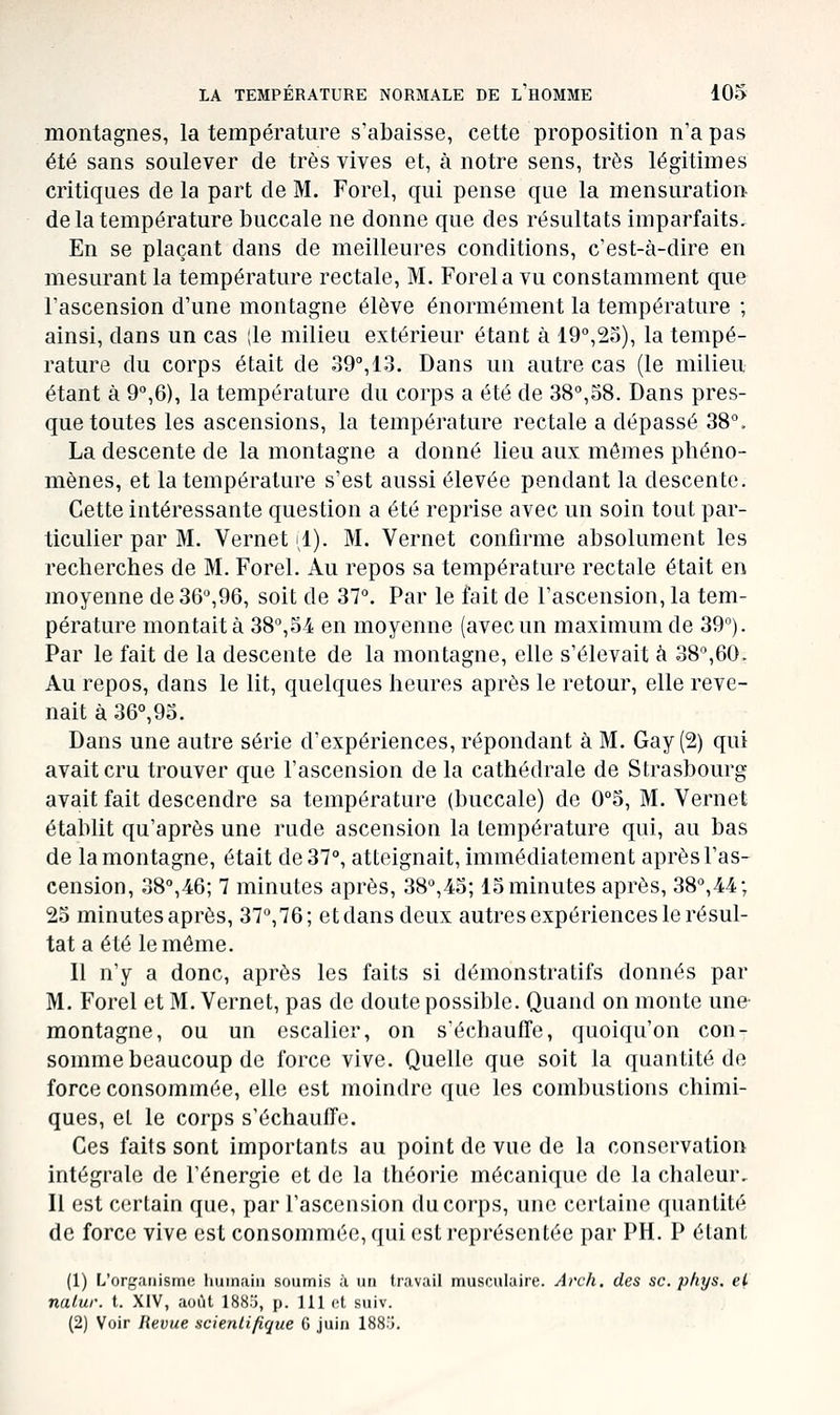 montagnes, la température s'abaisse, cette proposition n'a pas été sans soulever de très vives et, à notre sens, très légitimes critiques de la part de M. Forel, qui pense que la mensuration de la température buccale ne donne que des résultats imparfaits. En se plaçant dans de meilleures conditions, c'est-à-dire en mesurant la température rectale, M. Forel a vu constamment que l'ascension d'une montagne élève énormément la température ; ainsi, dans un cas |le milieu extérieur étant à 19°,25), la tempé- rature du corps était de 39, 13. Dans un autre cas (le milieu étant à 9°,6), la température du corps a été de 38°,58. Dans pres- que toutes les ascensions, la température rectale a dépassé 38°. La descente de la montagne a donné lieu aux mômes phéno- mènes, et la température s'est aussi élevée pendant la descente. Cette intéressante question a été reprise avec un soin tout par- ticulier par M. Vernet il). M. Vernet confirme absolument les recherches de M. Forel. Au repos sa température rectale était en moyenne de 36°,96, soit de 37°. Par le fait de l'ascension, la tem- pérature montait à 38°,54 en moyenne (avec un maximum de 39°). Par le fait de la descente de la montagne, elle s'élevait à 38°,60. Au repos, dans le lit, quelques heures après le retour, elle reve- nait à 36°, 95. Dans une autre série d'expériences, répondant à M. Gay (2) qui avait cru trouver que l'ascension de la cathédrale de Strasbourg avait fait descendre sa température (buccale) de 0°5, M. Vernet établit qu'après une rude ascension la température qui, au bas de la montagne, était de 37°, atteignait, immédiatement après l'as- cension, 38°,46; 7 minutes après, 38°,45; 15 minutes après, 38°,44; 25 minutes après, 37°,76; et dans deux autres expériences le résul- tat a été le môme. Il n'y a donc, après les faits si démonstratifs donnés par M. Forel et M. Vernet, pas de doute possible. Quand on monte une- montagne, ou un escalier, on s'échauffe, quoiqu'on con- somme beaucoup de force vive. Quelle que soit la quantité de force consommée, elle est moindre que les combustions chimi- ques, et le corps s'échauffe. Ces faits sont importants au point de vue de la conservation intégrale de l'énergie et de la théorie mécanique de la chaleur. Il est certain que, par l'ascension du corps, une certaine quantité de force vive est consommée, qui est représentée par PH. P étant (1) L'organisme humain sonmis à un travail musculaire. Arch. des se. pfiys. el nalur. t. XIV, aoiU 1883, p. 111 et sniv. (2) Voir Revue scientifique 6 juin 188o.