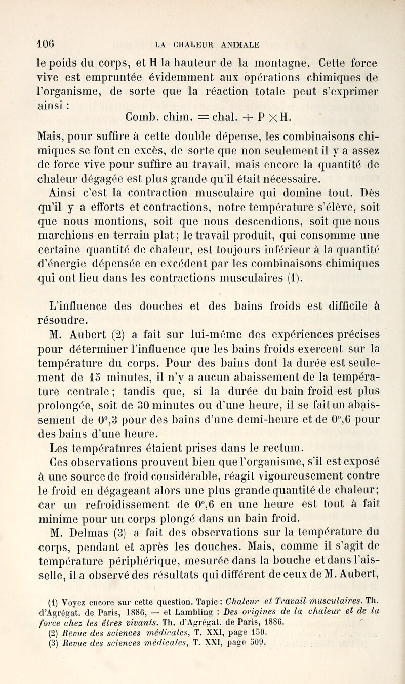 le poids du corps, et H la hauteur de la montagne. Cette force vive est empruntée évidemment aux opérations chimiques de l'organisme, de sorte que la réaction totale peut s'exprimer ainsi : Comb. chim. = chai. + P xH. Mais, pour suffire à cette double dépense, les combinaisons chi- miques se font en excès, de sorte que non seulement il y a assez de force vive pour suffire au travail, mais encore la quantité de chaleur dégagée est plus grande qu'il était nécessaire. Ainsi c'est la contraction musculaire qui domine tout. Dès qu'il y a efforts et contractions, notre température s'élève, soit que nous montions, soit que nous descendions, soit que nous marchions en terrain plat ; le travail produit, qui consomme une certaine quantité de chaleur, est toujours inférieur à la quantité d'énergie dépensée en excédent par les combinaisons chimiques qui ont lieu dans les contractions musculaires (1). L'influence des douches et des bains froids est difficile à résoudre. M. Aubert (2) a fait sur lui-même des expériences précises pour déterminer l'influence que les bains froids exercent sur la température du corps. Pour des bains dont la durée est seule- ment de 15 minutes, il n'y a aucun abaissement de la tempéra- ture centrale ; tandis que, si la durée du bain froid est plus prolongée, soit de 30 minutes ou d'une heure, il se fait un abais- sement de O^S pour des bains d'une demi-heure et de O^O pour des bains d'une heure. Les températures étaient prises dans le rectum. Ces observations prouvent bien que l'organisme, s'il est exposé à une source de froid considérable, réagit vigoureusement contre le froid en dégageant alors une plus grande quantité de chaleur; car un refroidissement de 0°,6 en une heure est tout à fait minime pour un corps plongé dans un bain froid. M. Delmas (3) a fait des observations sur la température du corps, pendant et après les douches. Mais, comme il s'agit de température périphérique, mesurée dans la bouche et dans l'ais- selle, il a observé des résultats qui différent de ceux de M. Aubert, (1) Voyez encore sur cette question. Tapie : Chaleur et Travail musculaires. Th. d'Agrégat, de Paris, 1886, — et Lambling : Des origines de la chaleur et de la force chez les étires vivants. Th. d'Agrégat, de Paris, 1886. (2) Revue des sciences médicales, T. XXI, page loO. (3) Revue des sciences médicales, T. XXI, page 309.