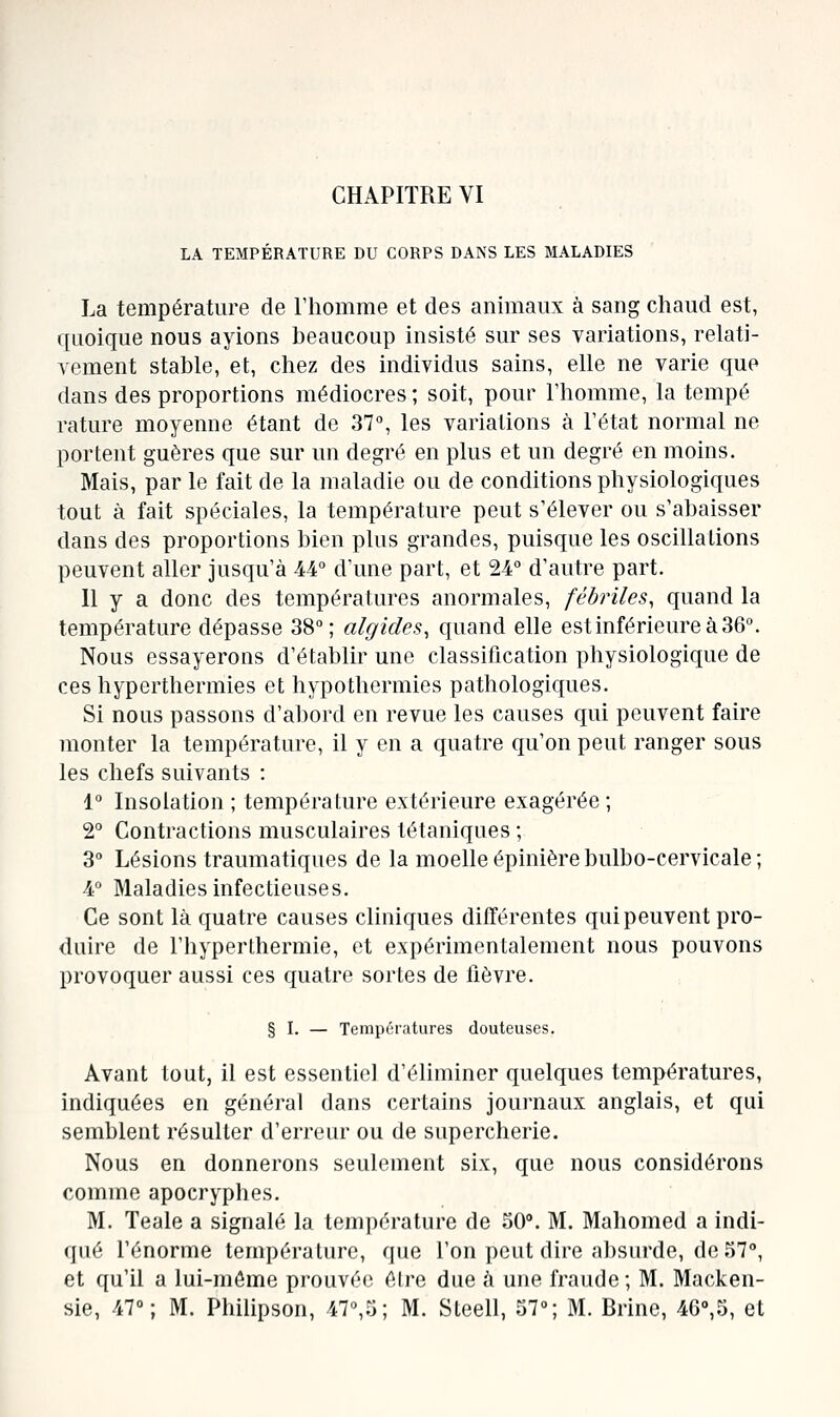 LA TEMPÉRATURE DU CORPS DANS LES MALADIES La température de Fliomme et des animaux à sang chaud est, quoique nous ayions beaucoup insisté sur ses variations, relati- vement stable, et, chez des individus sains, elle ne varie que dans des proportions médiocres ; soit, pour l'homme, la tempe rature moyenne étant de 37°, les variations à l'état normal ne portent guères que sur un degré en plus et un degré en moins. Mais, par le fait de la maladie ou de conditions physiologiques tout à fait spéciales, la température peut s'élever ou s'abaisser dans des proportions bien plus grandes, puisque les oscillations peuvent aller jusqu'à 44° d'une part, et 24° d'autre part. Il y a donc des températures anormales, fébriles, quand la température dépasse 38°; algides, quand elle est inférieure à 36°. Nous essayerons d'établir une classification physiologique de ces hyperthermies et hypothermies pathologiques. Si nous passons d'abord en revue les causes qui peuvent faire monter la température, il y en a quatre qu'on peut ranger sous les chefs suivants : 1° Insolation ; température extérieure exagérée; 2° Contractions musculaires tétaniques ; 3° Lésions traumatiques de la moelle épinière bulbo-cervicale ; 4° Maladies infectieuses. Ce sont là quatre causes cliniques différentes qui peuvent pro- duire de l'hyperthermie, et expérimentalement nous pouvons provoquer aussi ces quatre sortes de lièvre. § I. — Températures douteuses. Avant tout, il est essentiel d'éliminer quelques températures, indiquées en général dans certains journaux anglais, et qui semblent résulter d'erreur ou de supercherie. Nous en donnerons seulement six, que nous considérons comme apocryphes. M. Teale a signalé la température de 50°. M. Mahomed a indi- qué l'énorme température, que l'on peut dire absurde, de 57°, et qu'il a lui-même prouvée être due à une fraude; M. Macken- sie, 47°; M. Philipson, 47°,5; M. Steell, 57°; M. Brine, 46°,5, et