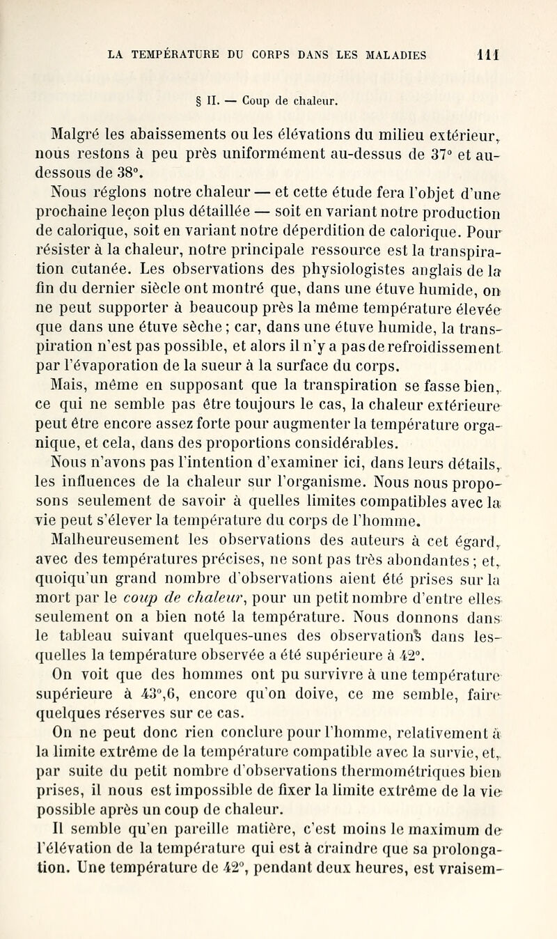 § IL — Coup de chaleur. Malgré les abaissements ou les élévations du milieu extérieur, nous restons à peu près uniformément au-dessus de 37° et au- dessous de 38°. Nous réglons notre chaleur — et cette étude fera l'objet d'une prochaine leçon plus détaillée — soit en variant notre production de calorique, soit en variant notre déperdition de calorique. Pour résister à la chaleur, notre principale ressource est la transpira- tion cutanée. Les observations des physiologistes anglais de la fin du dernier siècle ont montré que, dans une étuve humide, on ne peut supporter à beaucoup près la même température élevée que dans une étuve sèche ; car, dans une étuve humide, la trans- piration n'est pas possible, et alors il n'y a pas de refroidissement par l'évaporation de la sueur à la surface du corps. Mais, même en supposant que la transpiration se fasse bien,, ce qui ne semble pas être toujours le cas, la chaleur extérieure peut être encore assez forte pour augmenter la température orga- nique, et cela, dans des proportions considérables. Nous n'avons pas l'intention d'examiner ici, dans leurs détails,, les influences de la chaleur sur l'organisme. Nous nous propo- sons seulement de savoir à quelles limites compatibles avec la. vie peut s'élever la température du corps de l'homme. Malheureusement les observations des auteurs à cet égard,, avec des températures précises, ne sont pas très abondantes ; et, quoiqu'un grand nombre d'observations aient été prises sur la mort par le coup de chaleui\ pour un petit nombre d'entre elles seulement on a bien noté la température. Nous donnons dans le tableau suivant quelques-unes des observation^ dans les- quelles la température observée a été supérieure à 42°. On voit que des hommes ont pu survivre à une température supérieure à 43°,6, encore qu'on doive, ce me semble, faire quelques réserves sur ce cas. On ne peut donc rien conclure pour l'homme, relativement a' la limite extrême de la température compatible avec la survie, et,. par suite du petit nombre d'observations thermométriques bien, prises, il nous est impossible de fixer la limite extrême de la vie- possible après un coup de chaleur. Il semble qu'en pareille matière, c'est moins le maximum de l'élévation de la température qui est à craindre que sa prolonga- tion. Une température de 42°, pendant deux heures, est vraisem-