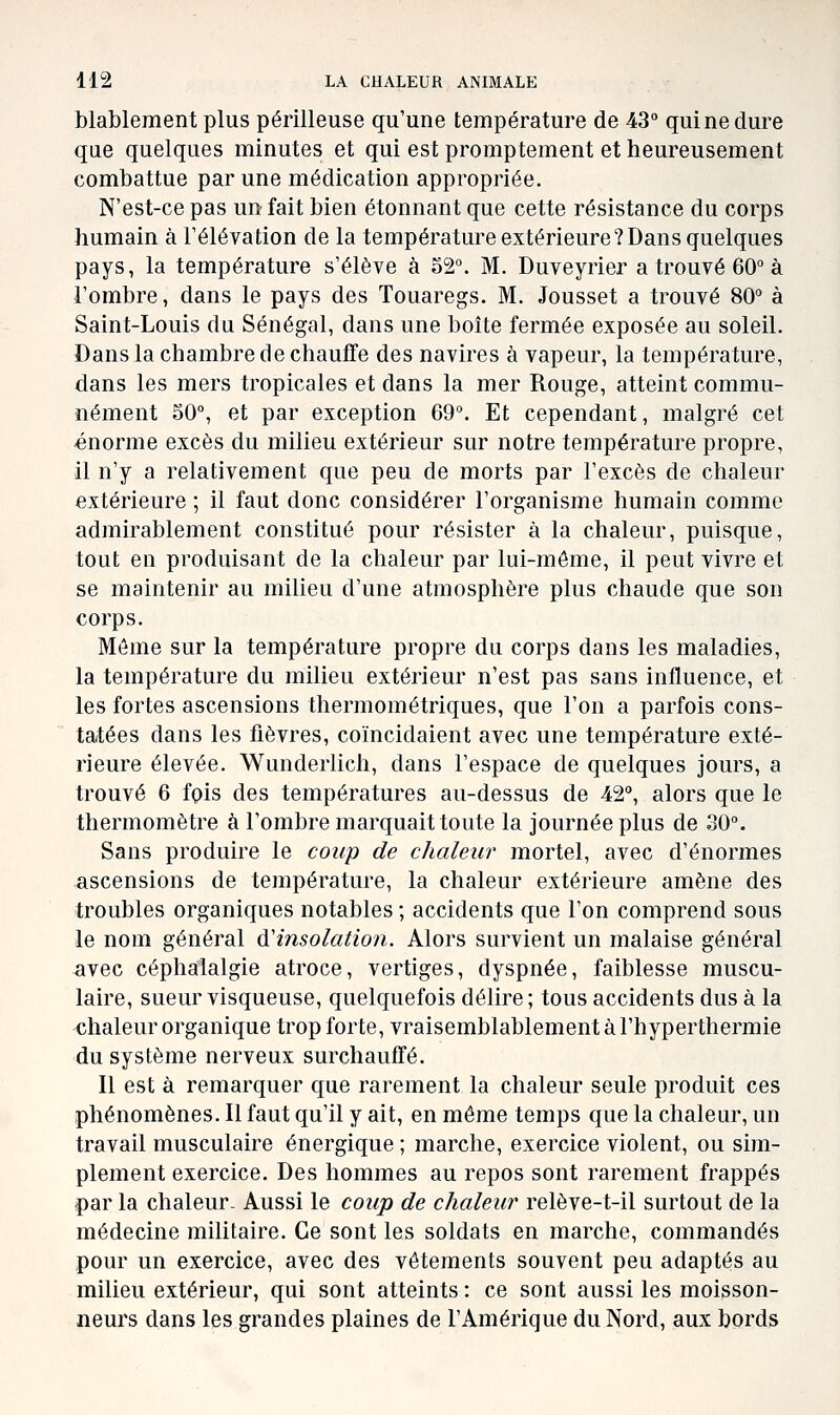 blablement plus périlleuse qu'une température de 43° qui ne dure que quelques minutes et qui est promptement et heureusement combattue par une médication appropriée. N'est-ce pas un fait bien étonnant que cette résistance du corps humain à l'élévation de la température extérieure? Dans quelques pays, la température s'élève à 32°. M. Duveyrier a trouvé 60° à l'ombre, dans le pays des Touaregs. M. Jousset a trouvé 80° à Saint-Louis du Sénégal, dans une boîte fermée exposée au soleil. Dans la chambre de chauffe des navires à vapeur, la température, dans les mers tropicales et dans la mer Rouge, atteint commu- nément S0°, et par exception 69°. Et cependant, malgré cet énorme excès du milieu extérieur sur notre température propre, il n'y a relativement que peu de morts par l'excès de chaleur extérieure ; il faut donc considérer l'organisme humain comme admirablement constitué pour résister à la chaleur, puisque, tout en produisant de la chaleur par lui-même, il peut vivre et se maintenir au milieu d'une atmosphère plus chaude que son corps. Même sur la température propre du corps dans les maladies, la température du milieu extérieur n'est pas sans influence, et les fortes ascensions thermométriques, que l'on a parfois cons- tatées dans les fièvres, coïncidaient avec une température exté- rieure élevée. Wunderlich, dans l'espace de quelques jours, a trouvé 6 fpis des températures au-dessus de 42°, alors que le thermomètre à l'ombre marquait toute la journée plus de 30°. Sans produire le coup de chaleur mortel, avec d'énormes ascensions de température, la chaleur extérieure amène des troubles organiques notables ; accidents que l'on comprend sous le nom général à'insolation. Alors survient un malaise général avec céphalalgie atroce, vertiges, dyspnée, faiblesse muscu- laire, sueur visqueuse, quelquefois délire; tous accidents dus à la chaleur organique trop forte, vraisemblablement à l'hyperthermie du système nerveux surchauffé. Il est à remarquer que rarement la chaleur seule produit ces phénomènes. Il faut qu'il y ait, en même temps que la chaleur, un travail musculaire énergique ; marche, exercice violent, ou sim- plement exercice. Des hommes au repos sont rarement frappés par la chaleur- Aussi le coup de chaleur relève-t-il surtout de la médecine militaire. Ce sont les soldats en marche, commandés pour un exercice, avec des vêtements souvent peu adaptés au milieu extérieur, qui sont atteints : ce sont aussi les moisson- neurs dans les grandes plaines de l'Amérique du Nord, aux bords