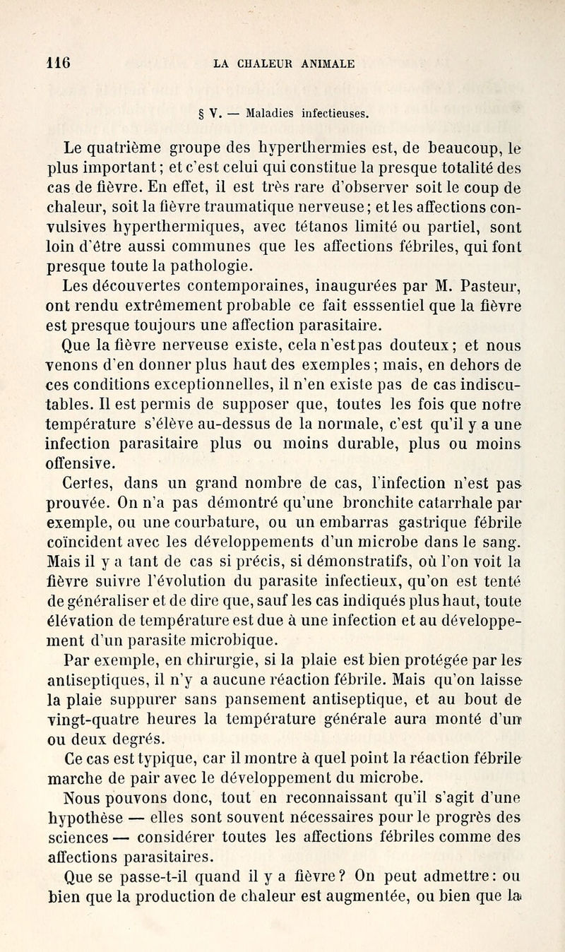 § V. — Maladies infectieuses. Le quatrième groupe des hypertherniies est, de beaucoup, le plus important ; et c'est celui qui constitue la presque totalité des cas de fièvre. En efTet, il est très rare d'observer soit le coup de chaleur, soit la fièvre traumatique nerveuse ; et les affections con- vulsives hyperthermiques, avec tétanos limité ou partiel, sont loin d'être aussi communes que les affections fébriles, qui font presque toute la pathologie. Les découvertes contemporaines, inaugurées par M. Pasteur, ont rendu extrêmement probable ce fait esssentiel que la fièvre est presque toujours une affection parasitaire. Que la fièvre nerveuse existe, celan'estpas douteux; et nous venons d'en donner plus haut des exemples ; mais, en dehors de ces conditions exceptionnelles, il n'en existe pas de cas indiscu- tables. Il est permis de supposer que, toutes les fois que notre température s'élève au-dessus de la normale, c'est qu'il y a une infection parasitaire plus ou moins durable, plus ou moins offensive. Certes, dans un grand nombre de cas, l'infection n'est pas prouvée. On n'a pas démontré qu'une bronchite catarrhale par exemple, ou une courbature, ou un embarras gastrique fébrile coïncident avec les développements d'un microbe dans le sang. Mais il y a tant de cas si précis, si démonstratifs, où l'on voit la fièvre suivre l'évolution du parasite infectieux, qu'on est tenté de généraliser et de dire que, sauf les cas indiqués plus haut, toute élévation de température est due à une infection et au développe- ment d'un parasite microbique. Par exemple, en chirurgie, si la plaie est bien protégée par les antiseptiques, il n'y a aucune réaction fébrile. Mais qu'on laisse la plaie suppurer sans pansement antiseptique, et au bout de vingt-quatre heures la température générale aura monté d'un ou deux degrés. Ce cas est typique, car il montre à quel point la réaction fébrile marche de pair avec le développement du microbe. Nous pouvons donc, tout en reconnaissant qu'il s'agit d'une hypothèse — elles sont souvent nécessaires pour le progrès des sciences — considérer toutes les affections fébriles comme des affections parasitaires. Que se passe-t-il quand il y a fièvre ? On peut admettre : ou bien que la production de chaleur est augmentée, ou bien que la