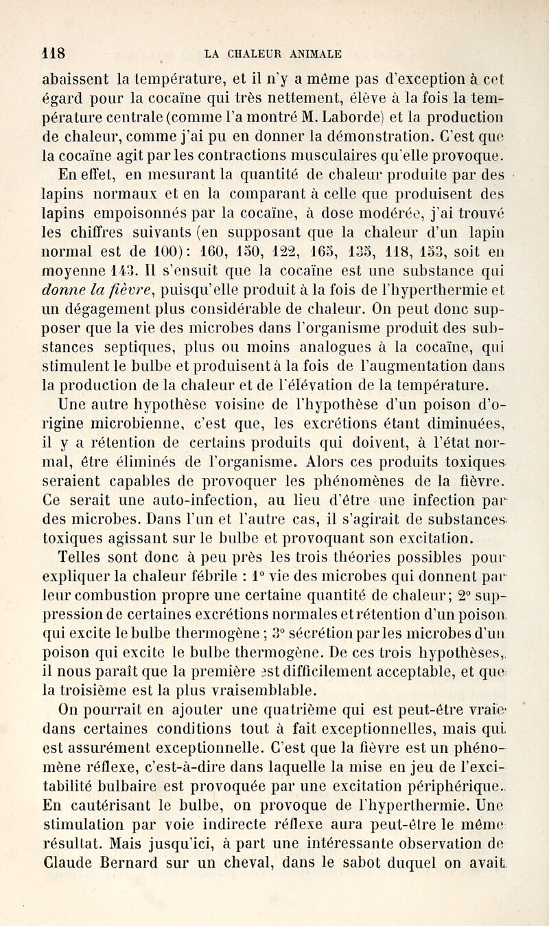 abaissent la température, et il n'y a môme pas d'exception à cet égard pour la cocaïne qui très nettement, élève à la fois la tem- pérature centrale (comme Fa montré M. Laborde) et la production de chaleur, comme j'ai pu en donner la démonstration. C'est que la cocaïne agit par les contractions musculaires qu'elle provoque. En effet, en mesurant la quantité de cbaleur produite par des lapins normaux et en la comparant à celle que produisent des lapins empoisonnés par la cocaïne, à dose modérée, j'ai trouvé les cbiffres suivants (en supposant que la chaleur d'un lapin normal est de 100): 160, loO, 122, 163, 133, 118, 133, soit en moyenne 143. Il s'ensuit que la cocaïne est une substance qui donne la fièvre, puisqu'elle produit à la fois de l'hyperthermie et un dégagement plus considérable de chaleur. On peut donc sup- poser que la vie des microbes dans l'organisme produit des sub- stances septiques, plus ou moins analogues à la cocaïne, qui stimulent le bulbe et produisent à la fois de l'augmentation dans la production de la chaleur et de l'élévation de la température. Une autre hypothèse voisine de l'hypothèse d'un poison d'o- rigine microbienne, c'est que, les excrétions étant diminuées, il y a rétention de certains produits qui doivent, à l'état nor- mal, être éliminés de l'organisme. Alors ces produits toxiques seraient capables de provoquer les phénomènes de la fièvre. Ce serait une auto-infection, au lieu d'être une infection par des microbes. Dans l'un et l'autre cas, il s'agirait de substances- toxiques agissant sur le bulbe et provoquant son excitation. Telles sont donc à peu près les trois théories possibles pour expliquer la chaleur fébrile : 1° vie des microbes qui donnent par leur combustion propre une certaine quantité de chaleur; 2° sup- pression de certaines excrétions normales et rétention d'un poison, qui excite le bulbe thermogène ; 3 sécrétion parles microbes d'un poison qui excite le bulbe thermogène. De ces trois hypothèses,, il nous paraît que la première est difficilement acceptable, et que la troisième est la plus vraisemblable. On pourrait en ajouter une quatrième qui est peut-être vraiic dans certaines conditions tout à fait exceptionnelles, mais qui, est assurément exceptionnelle. C'est que la fièvre est un phéno- mène réflexe, c'est-à-dire dans laquelle la mise en jeu de l'exci- tabilité bulbaire est provoquée par une excitation périphérique.. En cautérisant le bulbe, on provoque de l'hyperthermie. Une stimulation par voie indirecte réflexe aura peut-être le même résultat. Mais jusqu'ici, à part une intéressante observation de Claude Bernard sur un cheval, dans le sabot duquel on avait.