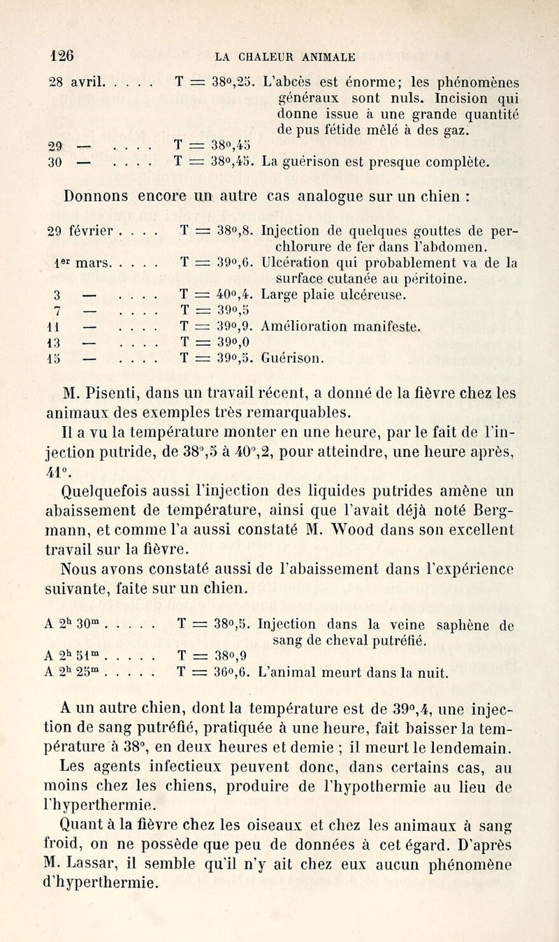 28 avril T = 38o,2o. L'abcès est énorme; les phénomènes généraux sont nuls. Incision qui donne issue à une grande quantité de pus fétide mêlé à des gaz. 29 — .... T = 380,43 30 — .... T = 380,45. La guérison est presque complète. Donnons encore un autre cas analogue sur un chien : 29 février .... T = 38o,8. Injection de quelques gouttes de per- chlorure de fer dans l'abdomen. l»'^ mars T := 39o,6. Ulcération qui probablement va de la surface cutanée au péritoine. 3 — .... T = 40o,4. Large plaie ulcéreuse. 7 _ .... T = 390,5 11 — .... T = 390,9. Amélioration manifeste. 13 — .... T = 390,0 15 — .... T = 390,5. Guérison. M. Pisenti, dans un travail récent, a donné de la fièvre chez les animaux des exemples très remarquables. Il a vu la température monter en une heure, par le fait de l'in- jection putride, de 38^5 à 40°,2, pour atteindre, une heure après, Âl\ Quelquefois aussi l'injection des liquides putrides amène un abaissement de température, ainsi que l'avait déjà noté Berg- mann, et comme l'a aussi constaté M. Wood dans son excellent travail sur la fièvre. Nous avons constaté aussi de l'abaissement dans l'expérience suivante, faite sur un chien. A 21' 30°^ T = 380,5. Injection dans la veine saphène de sang de cheval putréfié. A 21^51' T = 380,9 A 2^ 25°' T = 360,6. L'animal meurt dans la nuit. A un autre chien, dont la température est de 39o,4, une injec- tion de sang putréfié, pratiquée à une heure, fait baisser la tem- pérature à 38°, en deux heures et demie ; il meurt le lendemain. Les agents infectieux peuvent donc, dans certains cas, au moins chez les chiens, produire de Thypothermie au lieu de l'hyperthermie. Quant à la fièvre chez les oiseaux et chez les animaux à sang froid, on ne possède que peu de données à cet égard. D'après M. Lassar, il semble qu'il n'y ait chez eux aucun phénomène d'hyperthermie.