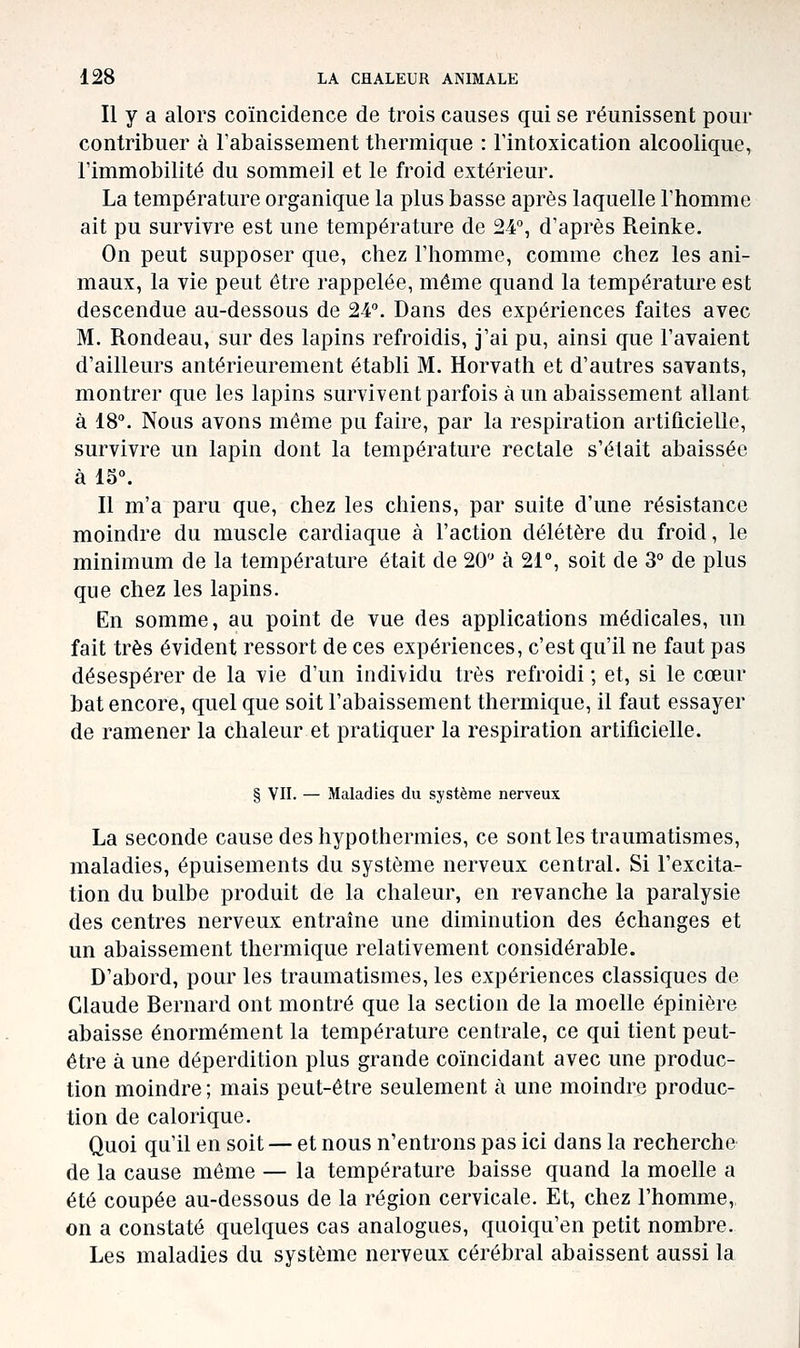 Il y a alors coïncidence de trois causes qui se réunissent pour contribuer à rabaissement thermique : l'intoxication alcoolique, l'immobilité du sommeil et le froid extérieur. La température organique la plus basse après laquelle l'homme ait pu survivre est une température de 24°, d'après Reinke. On peut supposer que, chez l'homme, comme chez les ani- maux, la vie peut être rappelée, même quand la température est descendue au-dessous de 24. Dans des expériences faites avec M. Rondeau, sur des lapins refroidis, j'ai pu, ainsi que l'avaient d'ailleurs antérieurement établi M. Horvath et d'autres savants, montrer que les lapins survivent parfois à un abaissement allant à 18. Nous avons môme pu faire, par la respiration artificielle, survivre un lapin dont la température rectale s'était abaissée à 15. Il m'a paru que, chez les chiens, par suite d'une résistance moindre du muscle cardiaque à l'action délétère du froid, le minimum de la température était de 20 à 21°, soit de 3° de plus que chez les lapins. En somme, au point de vue des applications médicales, un fait très évident ressort de ces expériences, c'est qu'il ne faut pas désespérer de la vie d'un individu très refroidi ; et, si le cœur bat encore, quel que soit l'abaissement thermique, il faut essayer de ramener la chaleur et pratiquer la respiration artificielle. § vu. — Maladies du système nerveux La seconde cause des hypothermies, ce sont les traumatismes, maladies, épuisements du système nerveux central. Si l'excita- tion du bulbe produit de la chaleur, en revanche la paralysie des centres nerveux entraîne une diminution des échanges et un abaissement thermique relativement considérable. D'abord, pour les traumatismes, les expériences classiques de Claude Bernard ont montré que la section de la moelle épinière abaisse énormément la température centrale, ce qui tient peut- être à une déperdition plus grande coïncidant avec une produc- tion moindre ; mais peut-être seulement à une moindre produc- tion de calorique. Quoi qu'il en soit — et nous n'entrons pas ici dans la recherche de la cause même — la température baisse quand la moelle a été coupée au-dessous de la région cervicale. Et, chez l'homme, on a constaté quelques cas analogues, quoiqu'en petit nombre. Les maladies du système nerveux cérébral abaissent aussi la