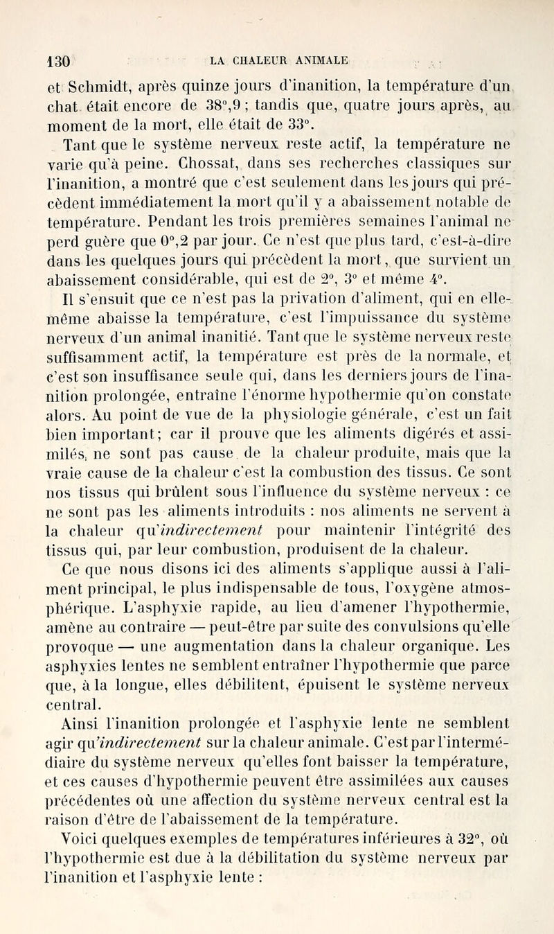 et Schmidt, après quinze jours crinanition, la température d'un chat était encore de 38,9 ; tandis que, quatre jours après, au moment de la mort, elle était de 33°. Tant que le système nerveux reste actif, la température ne varie qu'à peine. Chossat, dans ses recherches classiques sur l'inanition, a montré que c'est seulement dans les jours qui pré- cèdent immédiatement la mort qu'il y a abaissement notable de température. Pendant les trois premières semaines l'animal ne perd guère que 0°,2 par jour. Ce n'est que plus tard, c'est-à-dire dans les quelques jours qui précèdent la mort, que survient un abaissement considérable, qui est de 2, 3° et même 4°. Il s'ensuit que ce n'est pas la privation d'aliment, qui en elle-, môme abaisse la température, c'est l'impuissance du système nerveux d'un animal inanitié. Tant que le système nerveux reste suffisamment actif, la température est près de la normale, et c'est son insuffisance seule qui, dans les derniers jours de l'ina- nition prolongée, entraîne l'énorme hypothermie qu'on constate alors. Au point de vue de la physiologie générale, c'est un fait bien important; car il prouve que les aliments digérés et assi- milés, ne sont pas cause de la chaleur produite, mais que la vraie cause de la chaleur c'est la combustion des tissus. Ce sont nos tissus qui brûlent sous l'influence du système nerveux : ce ne sont pas les aliments introduits : nos aliments ne servent à la chaleur qu'indirectement pour maintenir l'intégrité des tissus qui, par leur combustion, produisent de la chaleur. Ce que nous disons ici des aliments s'applique aussi à l'ali- ment principal, le plus indispensable de tous, l'oxygène atmos- phérique. L'asphyxie rapide, au lieu d'amener l'hypothermie, amène au contraire — peut-être par suite des convulsions qu'elle provoque — une augmentation dans la chaleur organique. Les asphyxies lentes ne semblent entraîner l'hypothermie que parce que, à la longue, elles débilitent, épuisent le système nerveux central. Ainsi Finanition prolongée et l'asphyxie lente ne semblent agir qii'indirecte?ne7it sur la chaleur animale. C'estpar l'intermé- diaire du système nerveux qu'elles font baisser la température, et ces causes d'hypothermie peuvent être assimilées aux causes précédentes où une affection du système nerveux central est la raison d'être de l'abaissement de la température. Voici quelques exemples de températures inférieures à 32, où l'hypothermie est due à la débihtation du système nerveux par l'inanition et l'asphyxie lente :