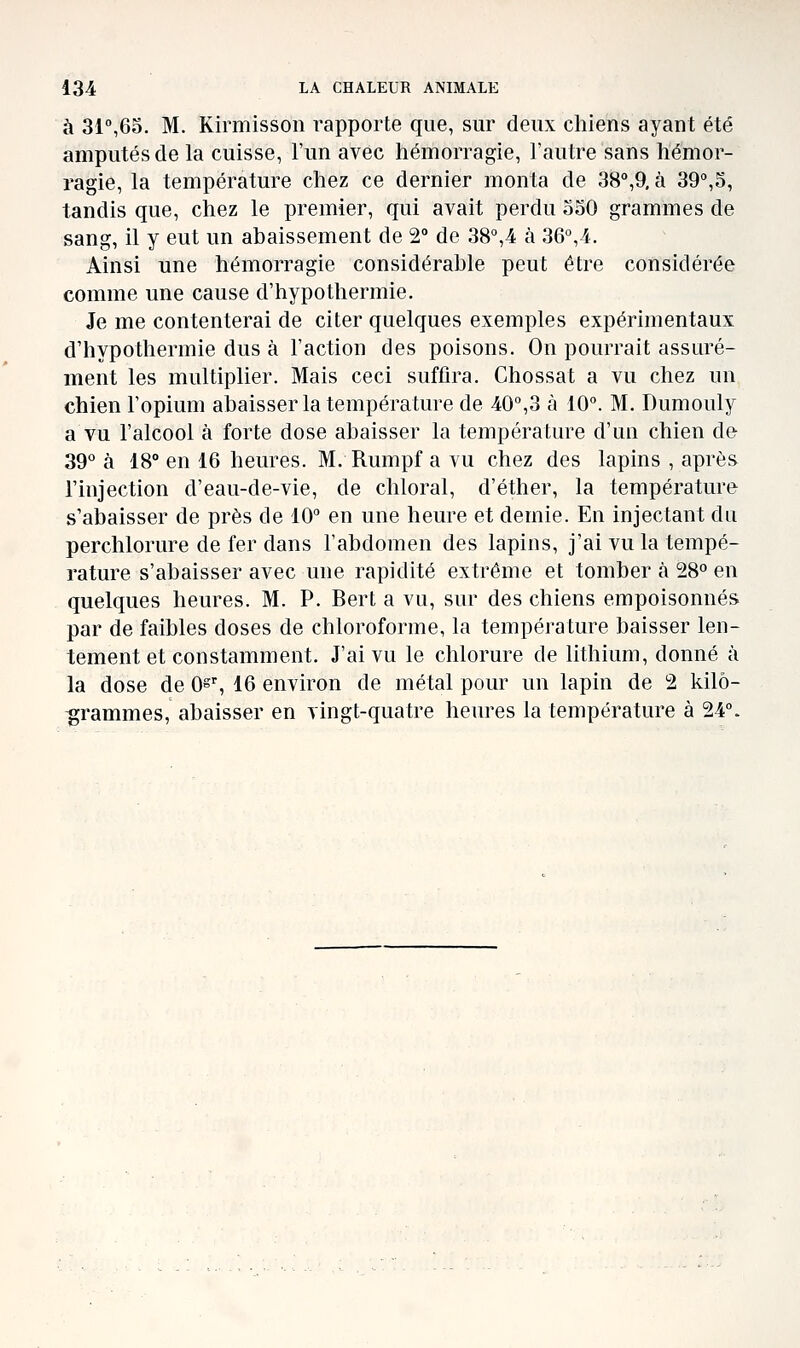 à 31°,65. M. Kirmisson rapporte que, sur deux chiens ayant été amputés de la cuisse, l'un avec hémorragie, l'autre sans hémor- ragie, la température chez ce dernier monta de SS^O, à 39°,5, tandis que, chez le premier, qui avait perdu 350 grammes de sang, il y eut un abaissement de 2° de 38°,4 à 36°,4. Ainsi une hémorragie considérable peut être considérée comme une cause d'hypothermie. Je me contenterai de citer quelques exemples expérimentaux d'hypothermie dus à l'action des poisons. On pourrait assuré- ment les multiplier. Mais ceci suffira, Chossat a vu chez un chien l'opium abaisser la température de 40°,3 à 10°. M. Dumouly a vu l'alcool à forte dose abaisser la température d'un chien de 39° à 18° en 16 heures. M. Rumpf a vu chez des lapins , après l'injection d'eau-de-vie, de chloral, d'éther, la température s'abaisser de près de 10° en une heure et demie. En injectant du perchlorure de fer dans l'abdomen des lapins, j'ai vu la tempé- rature s'abaisser avec une rapidité extrême et tomber à 28° en quelques heures. M. P. Bert a vu, sur des chiens empoisonnés par de faibles doses de chloroforme, la température baisser len- tement et constamment. J'ai vu le chlorure de lithium, donné à la dose de 0^% 16 environ de métal pour un lapin de 2 kilo- grammes, abaisser en vingt-quatre heures la température à 24°.