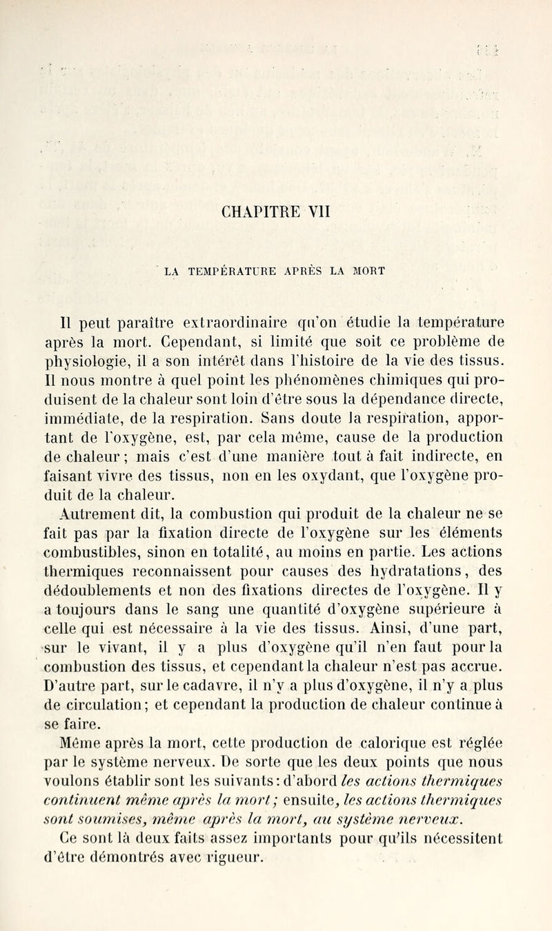 CHAPITRE VII LA TEMPERATURE APRES LA MOTIT Il peut paraître extraordinaire qu'on étudie la température après la mort. Cependant, si limité que soit ce problème de physiologie, il a son intérêt dans riiistoire de la vie des tissus. Il nous montre à quel point les phénomènes chimiques qui pro- duisent de la chaleur sont loin d'être sous la dépendance directe, immédiate, de la respiration. Sans doute Ja respiration, appor- tant de l'oxygène, est, par cela même, cause de la production de chaleur ; mais c'est d'une manière tout à fait indirecte, en faisant vivre des tissus, non en les oxydant, que l'oxygène pro- duit de la chaleur. Autrement dit, la combustion qui produit de la chaleur ne se fait pas par la fixation directe de l'oxygène sur les éléments combustibles, sinon en totalité, au moins en partie. Les actions thermiques reconnaissent pour causes des hydratations, des dédoublements et non des fixations directes de l'oxygène. Il y a toujours dans le sang une quantité d'oxygène supérieure à celle qui est nécessaire à la vie des tissus. Ainsi, d'une part, sur le vivant, il y a plus d'oxygène qu'il n'en faut pour la combustion des tissus, et cependant la chaleur n'est pas accrue. D'autre part, sur le cadavre, il n'y a plus d'oxygène, il n'y a plus de circulation ; et cependant la production de chaleur continue à se faire. Même après la mort, cette production de calorique est réglée par le système nerveux. De sorte que les deux points que nous voulons établir sont les suivants: d'abord/es actions thermiques continuent même après la 7nort; ensuite^ les actions thermiques sont soumises, même après la mort, au système nerveux. Ce sont là deux faits assez importants pour qu'ils nécessitent d'être démontrés avec rijîueur.