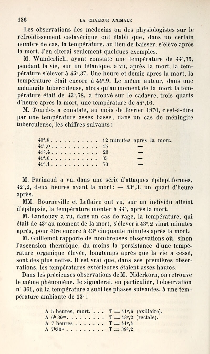 Les observations des médecins ou des physiologistes sur le refroidissement cadavérique ont établi que, dans un certain nombre de cas, la température, au lieu de baisser, s'élève après la mort. J'en citerai seulement quelques exemples. M. Wunderlich, ayant constaté une température de 44°,75, pendant la vie, sur un tétanique, a vu, après la mort, la tem- pérature s'élever à 45°,37. Une heure et demie après la mort, la température était encore à 44,9. Le même auteur, dans une méningite tuberculeuse, alors qu'au moment de la mort la tem- pérature était de 43°,78, a trouvé sur le cadavre, trois quarts d'heure après la mort, une température de 44°,16. M. Tourdes a constaté, au mois de février 1870, c'est-à-dire par une température assez basse, dans un cas de méningite tuberculeuse, les chiffres suivants : 40'»,8 12 minutes après la mort, 410,0 15 — 410,4 20 — 410,6 35 — 41°,1 70 — M. Parinaud a vu, dans une série d'attaques épileptiformes, 42°,2, deux heures avant la mort; — 43°,3, un quart d'heure après. MM. Bourneville et Leflaive ont vu, sur un individu atteint d'épilepsie, la température monter à 44°, après la mort. M. Landouzy a vu, dans un cas de rage, la température, qui était de 43° au moment de la mort, s'élever à 43°,2 vingt minutes après, pour être encore à 43° cinquante minutes après la mort. M. Guillemot rapporte de nombreuses observations où, sinon l'ascension thermique, du moins la persistance d'une tempé- rature organique élevée, longtemps après que la vie a cessé, sont des plus nettes. 11 est vrai que, dans ses premières obser- vations, les températures extérieures étaient assez hautes. Dans les précieuses observations de M. Niderkorn, on retrouve le même phénomène. Je signalerai, en particulier, l'observation n^ 361, où la température a subites phases suivantes, à une tem- pérature ambiante de 13° : A 5 heures, mort. ... T = 410,6 (axillaire). A 6^30' T = 430,2 (rectale). A 7 heures T = 41o,4 A 7''30' 1 = 390,2