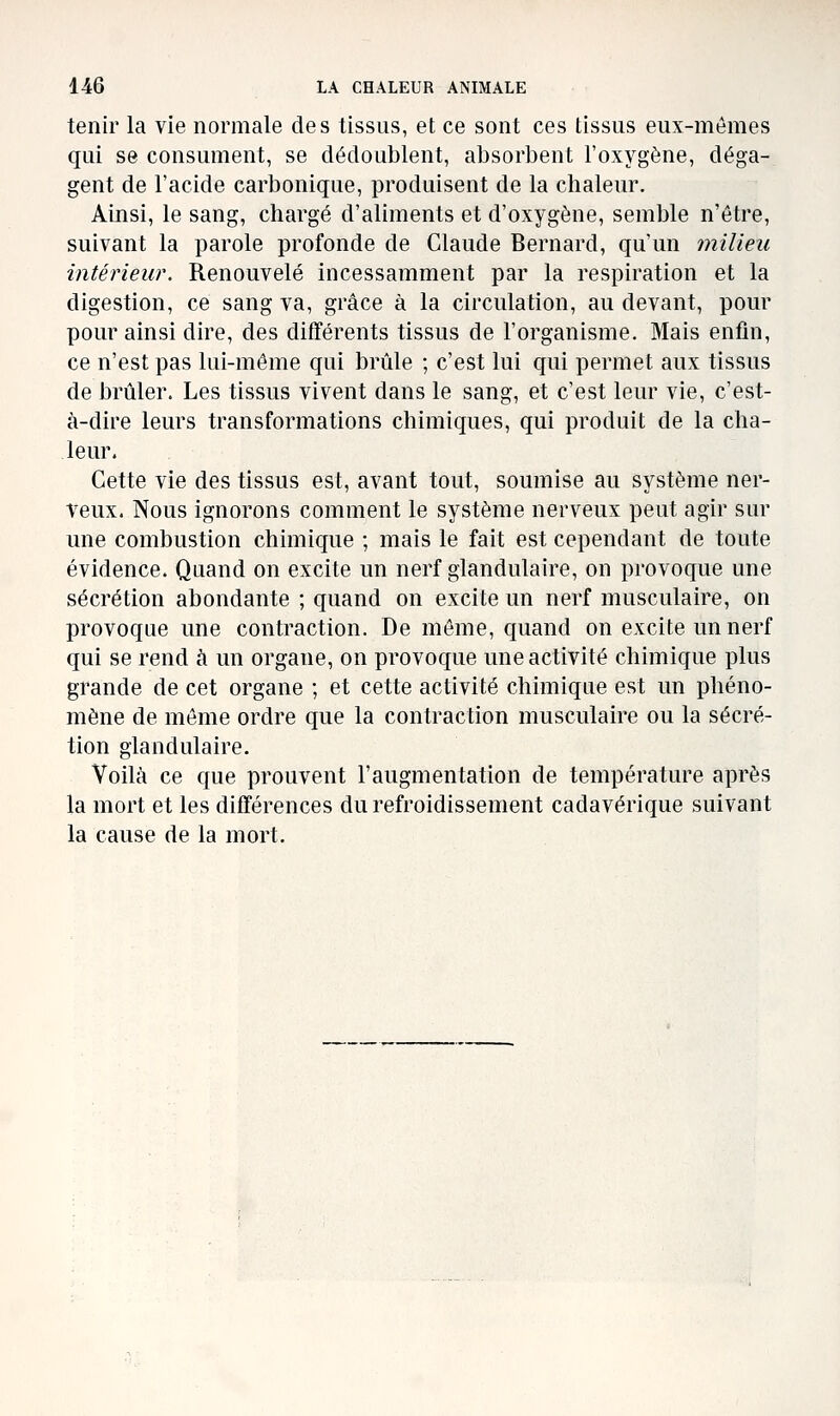 tenir la vie normale des tissus, et ce sont ces tissus eux-mêmes qui se consument, se dédoublent, absorbent l'oxygène, déga- gent de l'acide carbonique, produisent de la chaleur. Ainsi, le sang, chargé d'aliments et d'oxygène, semble n'être, suivant la parole profonde de Claude Bernard, qu'un milieu intérieur. Renouvelé incessamment par la respiration et la digestion, ce sang va, grâce à la circulation, au devant, pour pour ainsi dire, des différents tissus de l'organisme. Mais enfin, ce n'est pas lui-même qui brûle ; c'est lui qui permet aux tissus de brûler. Les tissus vivent dans le sang, et c'est leur vie, c'est- à-dire leurs transformations chimiques, qui produit de la cha- leur. Cette vie des tissus est, avant tout, soumise au système ner- veux. Nous ignorons comment le système nerveux peut agir sur une combustion chimique ; mais le fait est cependant de toute évidence. Quand on excite un nerf glandulaire, on provoque une sécrétion abondante ; quand on excite un nerf musculaire, on provoque une contraction. De môme, quand on excite un nerf qui se rend ci un organe, on provoque une activité chimique plus grande de cet organe ; et cette activité chimique est un phéno- mène de même ordre que la contraction musculaire ou la sécré- tion glandulaire. Voilà ce que prouvent l'augmentation de température après la mort et les différences du refroidissement cadavérique suivant la cause de la mort.