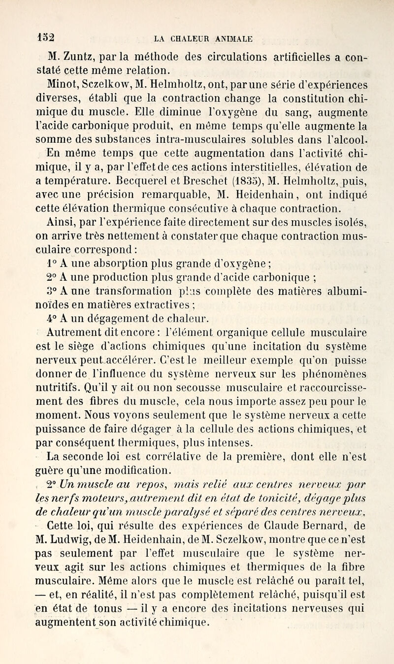 M. Zuntz, par la méthode des circulations artificielles a con- staté cette même relation. Minot, Sczelkow, M. Helmholtz, ont, par une série d'expériences diverses, établi que la contraction change la constitution chi- mique du muscle. Elle diminue Foxygène du sang, augmente l'acide carbonique produit, en même temps qu'elle augmente la somme des substances intra-musculaires solubles dans l'alcool. En môme temps que cette augmentation dans l'activité chi- mique, il y a, par l'effet de ces actions interstitielles, élévation de a température. Becquerel etBreschet (1835), M. Helmholtz, puis, avec une précision remarquable, M. Heidenhain, ont indiqué cette élévation thermique consécutive à chaque contraction. Ainsi, par l'expérience faite directement sur des muscles isolés, on arrive très nettement à constater que chaque contraction mus- culaire correspond : 1° A une absorption plus grande d'oxygène ; 2° A une production plus grande d'acide carbonique ; 3° A une transformation pljs complète des matières albumi- noïdes en matières extractives ; 4° A un dégagement de chaleur. Autrement dit encore : l'élément organique cellule musculaire est le siège d'actions chimiques qu'une incitation du système nerveux peut.accélérer. C'est le meilleur exemple qu'on puisse donner de l'influence du système nerveux sur les phénomènes nutritifs. Qu'il y ait ou non secousse musculaire et raccourcisse- ment des fibres du muscle, cela nous importe assez peu pour le moment. Nous voyons seulement que le système nerveux a cette puissance de faire dégager à la cellule des actions chimiques, et par conséquent thermiques, plus intenses. La seconde loi est corrélative de la première, dont elle n'est guère qu'une modification. 2° Un muscle au repos, mais relié aux centres nerveux par les nerfs moteur s, autrement dit en état de tonicité, dégage plus de chaleur qu'un muscle paralysé et séparé des centres nerveux. Cette loi, qui résulte des expériences de Claude Bernard, de M. Ludwig, de M. Heidenhain, de M. Sczelkow, montre que ce n'est pas seulement par l'effet musculaire que le système ner- veux agit sur les actions chimiques et thermiques de la fibre musculaire. Même alors que le muscle est relâché ou paraît tel, — et, en réalité, il n'est pas complètement relâché, puisqu'il est en état de tonus — il y a encore des incitations nerveuses qui augmentent son activité chimique.