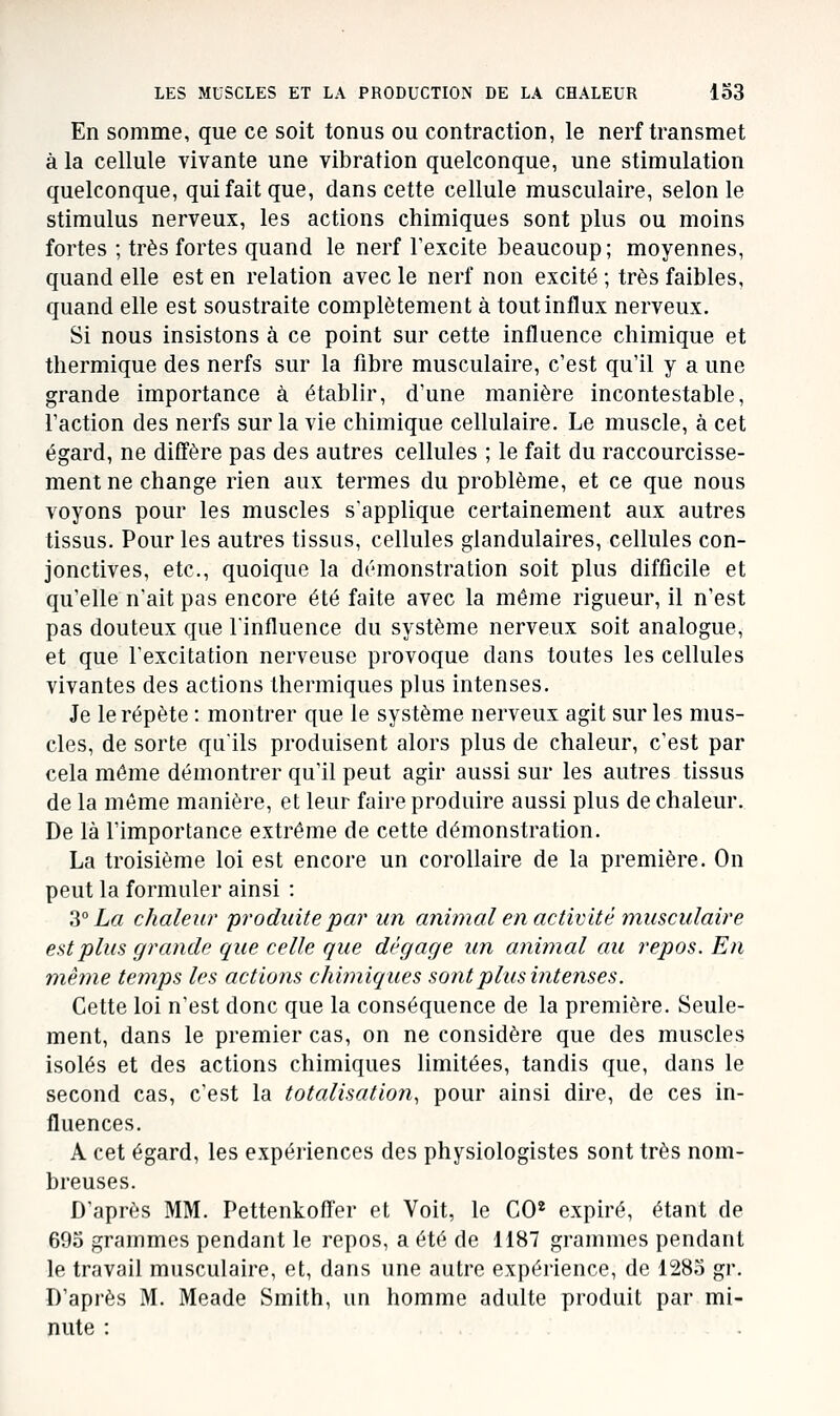 En somme, que ce soit tonus ou contraction, le nerf transmet à la cellule vivante une vibration quelconque, une stimulation quelconque, qui fait que, dans cette cellule musculaire, selon le stimulus nerveux, les actions chimiques sont plus ou moins fortes ; très fortes quand le nerf Texcite beaucoup; moyennes, quand elle est en relation avec le nerf non excité ; très faibles, quand elle est soustraite complètement à tout influx nerveux. Si nous insistons à ce point sur cette influence chimique et thermique des nerfs sur la fibre musculaire, c'est qu'il y a une grande importance à établir, d'une manière incontestable, l'action des nerfs sur la vie chimique cellulaire. Le muscle, à cet égard, ne diffère pas des autres cellules ; le fait du raccourcisse- ment ne change rien aux termes du problème, et ce que nous voyons pour les muscles s'applique certainement aux autres tissus. Pour les autres tissus, cellules glandulaires, cellules con- jonctives, etc., quoique la démonstration soit plus difficile et qu'elle n'ait pas encore été faite avec la môme rigueur, il n'est pas douteux que linfluence du système nerveux soit analogue, et que l'excitation nerveuse provoque dans toutes les cellules vivantes des actions thermiques plus intenses. Je le répète : montrer que le système nerveux agit sur les mus- cles, de sorte qu'ils produisent alors plus de chaleur, c'est par cela même démontrer qu'il peut agir aussi sur les autres tissus de la même manière, et leur faire produire aussi plus de chaleur. De là l'importance extrême de cette démonstration. La troisième loi est encore un corollaire de la première. On peut la formuler ainsi : S° La chaleur 'produite par un animal en activité musculaire est plus grande que celle que dégage un animal au repos. En même temps les actions chimiques sont plus intenses. Cette loi n'est donc que la conséquence de la première. Seule- ment, dans le premier cas, on ne considère que des muscles isolés et des actions chimiques limitées, tandis que, dans le second cas, c'est la totalisation, pour ainsi dire, de ces in- fluences. A cet égard, les expériences des physiologistes sont très nom- breuses. D'après MM. Pettenkoff'er et Voit, le CO* expiré, étant de 693 grammes pendant le repos, a été de 1187 grammes pendant le travail musculaire, et, dans une autre expérience, de 1283 gr. D'après M. Meade Smith, un homme adulte produit par mi- nute :