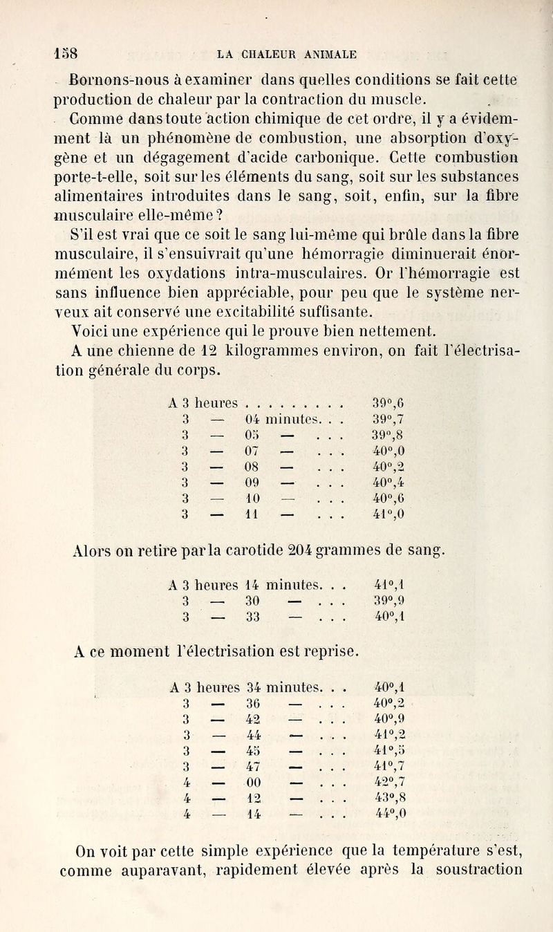 Bornons-nous à examiner dans quelles conditions se fait cette production de chaleur par la contraction du muscle. Comme dans toute action chimique de cet ordre, il y a évidem- ment là un phénomène de combustion, une absorption d'oxy- gène et un dégagement d acide carbonique. Cette combustion porte-t-elle, soit sur les éléments du sang, soit sur les substances alimentaires introduites dans le sang, soit, enfin, sur la fibre musculaire elle-même ? S'il est vrai que ce soit le sang lui-même qui brûle dans la fibre musculaire, il s'ensuivrait qu'une hémorragie diminuerait énor- mément les oxydations intra-musculaires. Or l'hémorragie est sans influence bien appréciable, pour peu que le système ner- veux ait conservé une excitabilité suffisante. Voici une expérience qui le prouve bien nettement. A une chienne de 12 kilogrammes environ, on fait l'électrisa- tion générale du corps. A 3 heures 39°,6 3 — 04 minutes. . . 39°,7 3 — 05 — . . . 390,8 3 — 07 — . . . 40%0 3 — 08 — . . . 40°,2 3 — 09 — . . . 40,4 3 — 10 — . . . 40°,6 3 — 11 — . . . 4r,o xVlors on retire parla carotide 204 grammes de sang. A 3 heures 14 minutes. . . 410,1 3 — 30 — . . . 39°,9 3 — 33 — . . . 40»,1 A ce moment l'électrisation est reprise. A 3 heures 34 minutes. . . 40<',1 — . . . 400,2 — . . . 400,9 — ... 410,2 — ... 41°,5 — . . . 410,7 — . . . 420,7 — . . . 430,8 — ... 440,0 On voit par cette simple expérience que la température s'est, comme auparavant, rapidement élevée après la soustraction 3 — 36 3 — 42 3 — 44 3 — 45 3 — 47 4 — 00 4 — 12 4 — 14