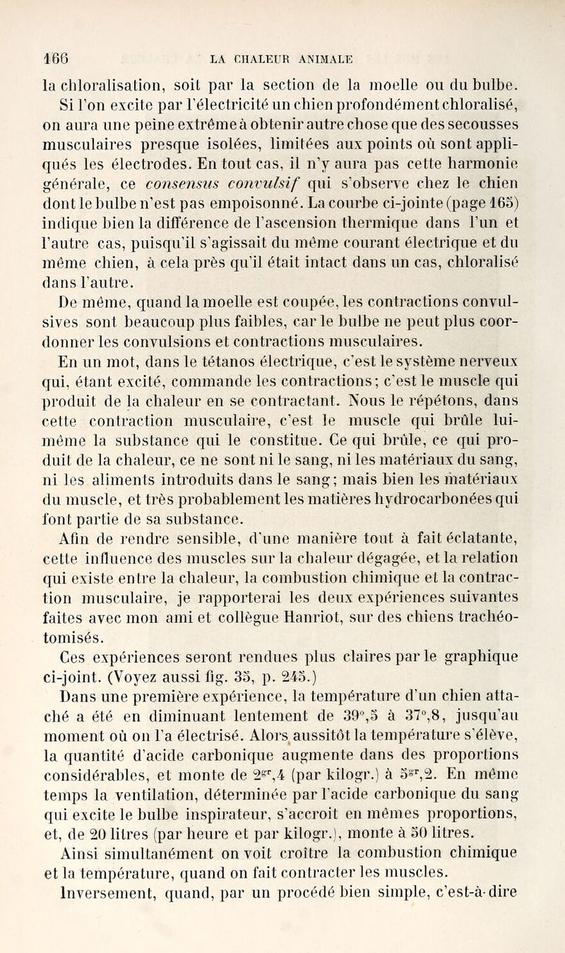 la chloralisation, soit par la section de la moelle ou du bulbe. Si Ton excite par l'électricité un chien profondément chloralisé, on aura une peine extrême à obtenir autre chose que des secousses musculaires presque isolées, limitées aux points où sont appli- qués les électrodes. En tout cas, il n'y aura pas cette harmonie générale, ce consensus convulsif qui s'obserre chez le chien dont le bulbe n'est pas empoisonné. La courbe ci-jointe (page 165) indique bien la difïérence de l'ascension thermique dans l'un et l'autre cas, puisqu'il s'agissait du même courant électrique et du môme chien, à cela près qu'il était intact dans un cas, chloralisé dans l'autre. De même, quand la moelle est coupée, les contractions convul- sives sont beaucoup plus faibles, car le bulbe ne peut plus coor- donner les convulsions et contractions musculaires. En un mot, dans le tétanos électrique, c'est le système nerveux qui, étant excité, commande les contractions; c'est le muscle qui produit de la chaleur en se contractant. Nous le répétons, dans cette contraction musculaire, c'est le muscle qui brûle lui- même la substance qui le constitue. Ce qui brûle, ce qui pro- duit de la chaleur, ce ne sont ni le sang, ni les matériaux du sang, ni les aliments introduits dans le sang; mais bien les matériaux du muscle, et très probablement les matières hydrocarbonées qui font partie de sa substance. Afin de rendre sensible, d'une manière tout à fait éclatante, cette influence des muscles sur la chaleur dégagée, et la relation qui existe entre la chaleur, la combustion chimique et la contrac- tion musculaire, je rapporterai les deux expériences suivantes faites avec mon ami et collègue Hanriot, sur des chiens trachéo- tomisés. Ces expériences seront rendues plus claires par le graphique ci-joint. (Voyez aussi fig. 35, p. 245.) Dans une première expérience, la température d'un chien atta- ché a été en diminuant lentement de 39%5 à 37°,8, jusqu'au moment où ou l'a électrisé. Alors aussitôt la température s'élève, la quantité d'acide carbonique augmente dans des proportions considérables, et monte de 2s',4 (par kilogr.) à 5=^2. En même temps la ventilation, déterminée par l'acide carbonique du sang qui excite le bulbe inspirateur, s'accroit en mêmes proportions, et, de 20 litres (par heure et par kilogr.), monte à 50 litres. Ainsi simultanément on voit croître la combustion chimique et la température, quand on fait contracter les muscles. Inversement, quand, par un procédé bien simple, c'est-à-dire