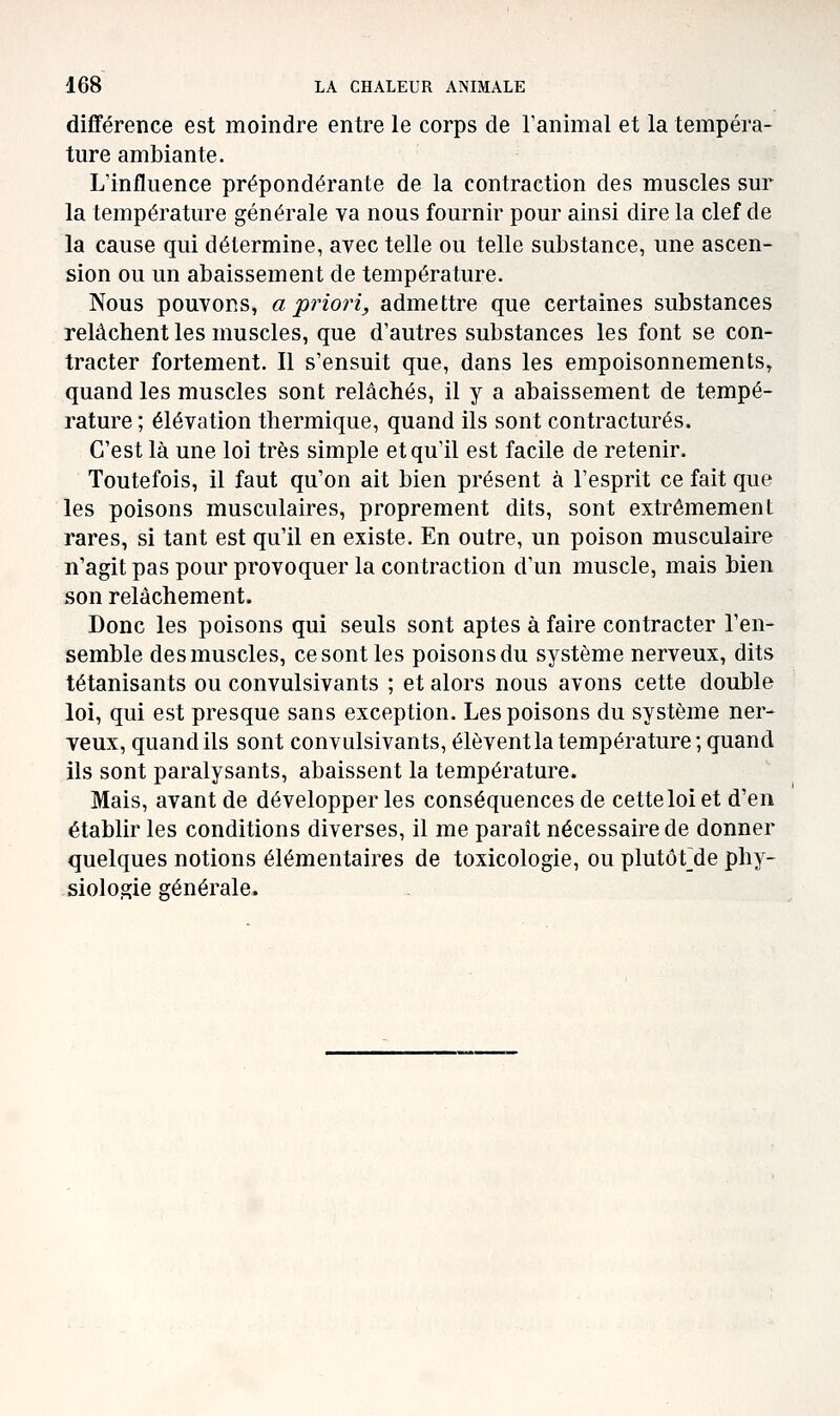 différence est moindre entre le corps de ranimai et la tempéra- ture ambiante. L'influence prépondérante de la contraction des muscles sur la température générale va nous fournir pour ainsi dire la clef de la cause qui détermine, avec telle ou telle substance, une ascen- sion ou un abaissement de température. Nous pouvons, a priori, admettre que certaines substances relâchent les muscles, que d'autres substances les font se con- tracter fortement. Il s'ensuit que, dans les empoisonnements, quand les muscles sont relâchés, il y a abaissement de tempé- rature ; élévation thermique, quand ils sont contractures. C'est là une loi très simple et qu'il est facile de retenir. Toutefois, il faut qu'on ait bien présent à l'esprit ce fait que les poisons musculaires, proprement dits, sont extrêmement rares, si tant est qu'il en existe. En outre, un poison musculaire n'agit pas pour provoquer la contraction d'un muscle, mais bien son relâchement. Donc les poisons qui seuls sont aptes à faire contracter l'en- semble des muscles, ce sont les poisons du système nerveux, dits tétanisants ou convulsivants ; et alors nous avons cette double loi, qui est presque sans exception. Les poisons du système ner- veux, quand ils sont convulsivants, élèvent la température ; quand ils sont paralysants, abaissent la température. Mais, avant de développer les conséquences de cette loi et d'en établir les conditions diverses, il me paraît nécessaire de donner quelques notions élémentaires de toxicologie, ou plutôt^de phy- siologie générale.