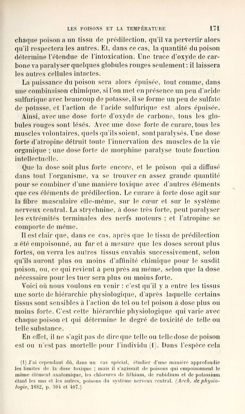 chaque poison a un tissu de prédilection, qu'il va pervertir alors qu il respectera les autres. Et, dans ce cas, la quantité du poison détermine l'étendue de l'intoxication. Une trace d'oxyde de car- bone va paralyser quelques globules rouges seulement : il laissera les autres cellules intactes. La puissance du poison sera alors épuisée, tout comme, dans mie combinaison chimique, si l'on met en présence un peu d'acide sulfurique avec beaucoup de potasse, il se forme un peu de sulfate de potasse, et l'action de l'acide sulfurique est alors épuisée. Ainsi, avec une dose forte d'oxyde de carbone, tous les glo- bules rouges sont lésés. Avec une dose forte de curare, tous les muscles volontaires, quels qu'ils soient, sont paralysés. Une dose forte d'atropine détruit toute l'innervation des muscles de la vie organique ; une dose forte de morphine paralyse toute fonction intellectuelle. Que la dose soit plus forte encore, et le poison cjui a diffusé dans tout l'organisme, va se trouver en assez grande quantité pour se combiner d'une manière toxique avec d'autres éléments que ces éléments de prédilection. Le curare à forte dose agit sur la fibre musculaire elle-même, sur le cœur et sur le système nerveux central. La strychnine, à dose très forte, peut paralyser les extrémités terminales des nerfs moteurs ; et l'atropine se comporte de même. Il est clair que, dans ce cas, après que le tissu de prédilection a été empoisonné, au fur et à mesure que les doses seront plus fortes, on verra les aulres tissus envahis successivement, selon qu'ils auront plus ou moins d'affinité chimique pour le susdit poison, ou, ce qui revient à peu près au même, selon que la dose nécessaire pour les tuer sera plus ou moins forte. Voici où nous voulons en venir : c'est qu'il y a entre les tissus une sorte de hiérarchie physiologique, d'après laquelle certains tissus sont sensibles à l'action de tel ou tel poison à dose plus ou moins forte. C'est cette hiérarchie physiologique qui varie avec chaque poison et qui détermine le degré de toxicité de telle ou telle substance. En ellVt, il ne s'agit pas de dire que telle ou telle dose de poison est 011 nestpas mortelle poui- rindividu (1). Dans l'espèce cela (1) .l'.ii i'p|nMi(l;iiit (lu, (1,'iiis 1111 cas spôcial, (':tmlicr' iriun' iiiaiiirn' aiipiDfniidio les limites di; la dose ti)\i([iie ; mais il s'ai^issait de poisims <\m einpoisoiiiieiit lo inônie éléincnf aiiatoniique, les cIiIdiuics de iilliiiiin, de rubidium et de iiutassiuiu étant les uns et les autres, jmiIsiiiis du svslciiie ucimmix ci'utral. (Arch. de p/ii/slo- logie, 1882, p. liO't et 407.)