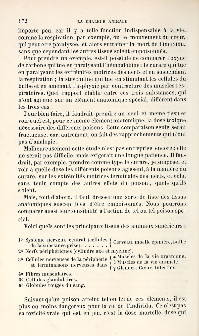 importe peu, car il y a telle fonction indispensable à la vie^ comme la respiration, par exemple, ou le mouvement du cœur, qui peut être paralysée, et alors entraîner la mort de Tindividu^ sans que cependant les autres tissus soient empoisonnés. Pour prendre un exemple, est-il possible de comparer l'oxyde de carbone qui tue en paralysant l'hémoglobine; le curare qui tue en paralysant les extrémités motrices des nerfs et en suspendant la respiration ; la strychnine qui tue en stimulant les cellules du bulbe et en amenant l'asphyxie par contracture des muscles res- piratoires. Quel rapport établir entre ces trois substances, qui n'ont agi que sur un élément anatomique spécial, différent dans les trois cas ! Pour bien faire, il faudrait prendre un seul et même tissu et voir quel est, pour ce même élément anatomique, la dose toxique nécessaire des différents poisons. Cette comparaison seule serait fructueuse, car, autrement, on fait des rapprochements qui n'ont pas d'analogie. Malheureusement cette étude n'est pas entreprise encore : elle ne serait pas difficile, mais exigerait une longue patience. Il fau- drait, par exemple, prendre comme type le curare, je suppose, et voir à quelle dose les différents poisons agissent, à la manière du curare, sur les extrémités motrices terminales des nerfs, et cela, sans tenir compte des autres effets du poison, quels quïls soient. Mais, tout d'abord, il faut dresser une sorte de liste des tissus anatomique s susceptibles d'être empoisonnés. Nous pourrons comparer aussi leur sensibilité à l'action de tel ou tel poison spé- cial. Voici quels sont les principaux tissus des animaux supérieurs ; 10 Système nerveux central (cellules j cerveau, moelle épinière, bulbe de la substance grise) ( 20 Nerfs périphériques (cylindre axe et myéline). ^ ^ iT , ,1 ,.,,.( a Muscles de la vie organique. 30 Cellules nerveuses de la périphérie ^^^^^^^ ^^ ^^ ^.^ ^^^^,^^1 et terminaisons nerveuses dans ] ^ ^^ -.^^ .^ t«+„oK„o 40 Fibres musculaires. 50 Cellules glandulaires. 60 Globules rouges du sang. Y Glandes. Cœur. Intestins. Suivant qu'un poison atteint tel ou tel de ces éléments, il est plus ou moins dangereux pour la vie de l'individu. Ce n'est pas sa toxicité vraie qui est en jeu, c'est la dose mortelle, dose qui