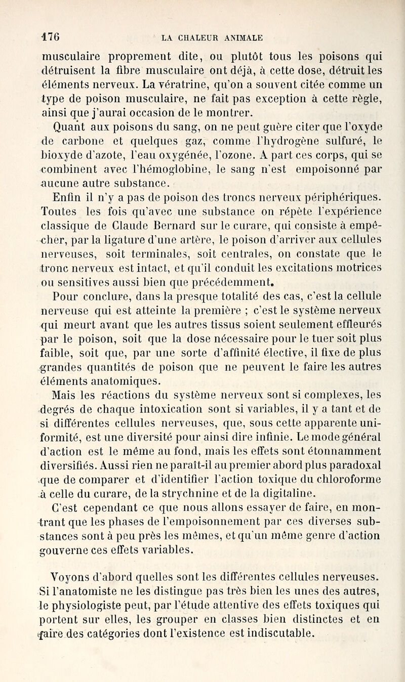 musculaire proprement dite, ou plutôt tous les poisons qui détruisent la fibre musculaire ont déjà, à cette dose, détruit les éléments nerveux, La vératrine, qu'on a souvent citée comme un type de poison musculaire, ne fait pas exception à cette règle, ainsi que j'aurai occasion de le montrer. Quant aux poisons du sang, on ne peut guère citer que l'oxyde de carbone et quelques gaz, comme l'hydrogène sulfuré, le bioxyde d'azote, l'eau oxygénée, l'ozone. A part ces corps, qui se €ombinent avec l'hémoglobine, le sang n'est empoisonné par ■aucune autre substance. Enfin il n'y a pas de poison des troncs nerveux périphériques. Toutes les fois qu'avec une substance on répète l'expérience classique de Claude Bernard sur le curare, qui consiste à empê- cher, par la ligature d'une artère, le poison d'arriver aux cellules nerveuses, soit terminales, soit centrales, on constate que le itronc nerveux est intact, et qu'il conduit les excitations motrices ou sensitives aussi bien que précédemment. Pour conclure, dans la presque totalité des cas, c'est la cellule nerveuse qui est atteinte la première ; c'est le système nerveux qui meurt avant que les autres tissus soient seulement effleurés par le poison, soit que la dose nécessaire pour le tuer soit plus faible, soit que, par une sorte d'affinité élective, il fixe de plus grandes quantités de poison que ne peuvent le faire les autres éléments anatomiques. Mais les réactions du système nerveux sont si complexes, les degrés de chaque intoxication sont si variables, il y a tant et de si différentes cellules nerveuses, que, sous cette apparente uni- formité, est une diversité pour ainsi dire infinie. Le mode général d'action est le môme au fond, mais les effets sont étonnamment diversifiés. Aussi rien ne paraît-il au premier abord plus paradoxal ■que de comparer et d'identifier l'action toxique du chloroforme -à celle du curare, de la strychnine et de la digitaline. C'est cependant ce que nous allons essayer de faire, en mon- trant que les phases de l'empoisonnement par ces diverses sub- stances sont à peu près les mômes, et qu'un môme genre d'action gouverne ces effets variables. Voyons d'abord quelles sont les différentes cellules nerveuses. Si l'anatomiste ne les distingue pas très bien les unes des autres, le physiologiste peut, par l'étude attentive des effets toxiques qui portent sur elles, les grouper en classes bien distinctes et en ifaire des catégories dont l'existence est indiscutable.