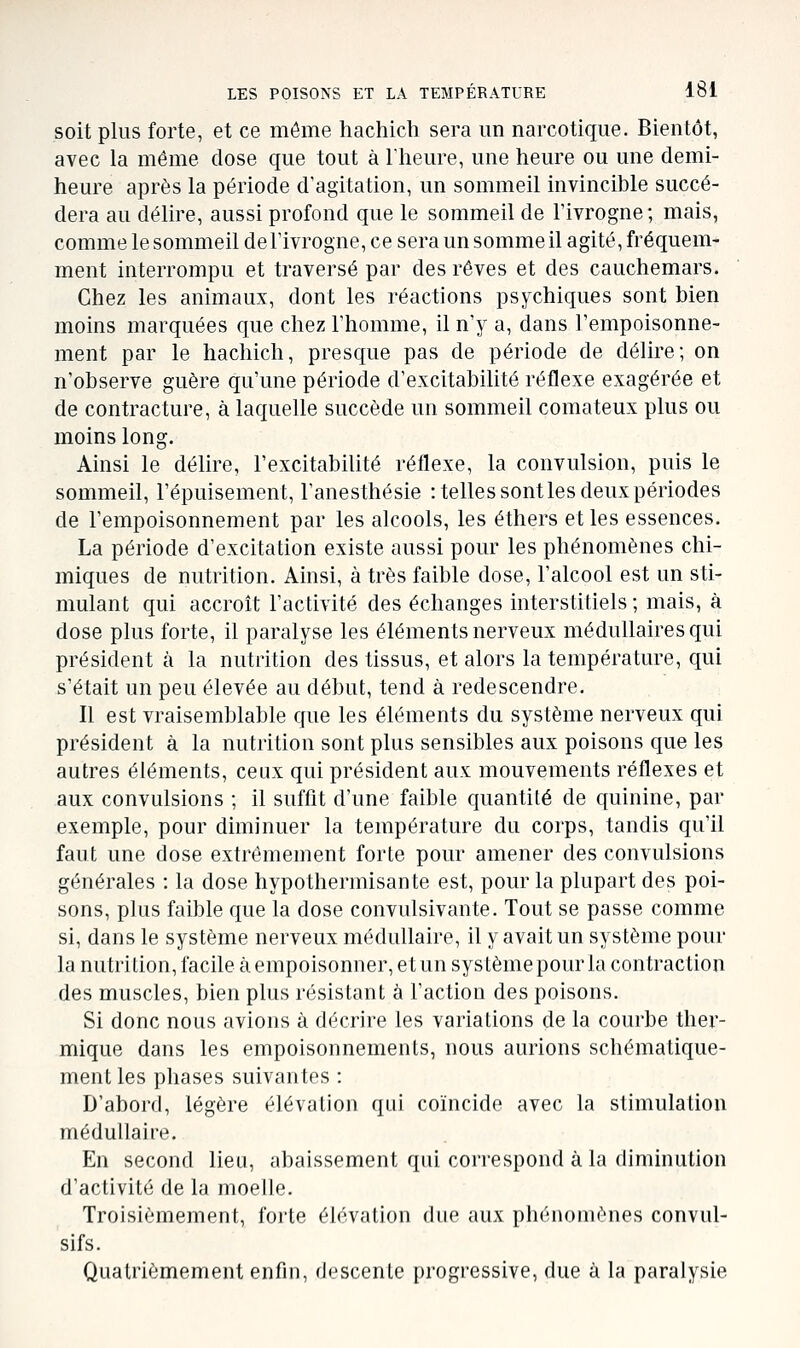 soit plus forte, et ce môme liachich sera un narcotique. Bientôt, avec la même dose que tout à l'heure, une heure ou une demi- heure après la période d'agitation, un sommeil invincible succé- dera au délire, aussi profond que le sommeil de Fivrogne; mais, comme le sommeil del'ivrogne, ce sera un somme il agité, fréquem- ment interrompu et traversé par des rêves et des cauchemars. Chez les animaux, dont les réactions psychiques sont bien moins marquées que chez l'homme, il n'y a, dans l'empoisonne- ment par le hachich, presque pas de période de délire; on n'observe guère qu'une période d'excitabilité réflexe exagérée et de contracture, à laquelle succède un sommeil comateux plus ou moins long. Ainsi le délire, l'excitabilité réflexe, la convulsion, puis le sommeil, l'épuisement, l'anesthésie : telles sont les deux périodes de l'empoisonnement par les alcools, les éthers et les essences. La période d'excitation existe aussi pour les phénomènes chi- miques de nutrition. Ainsi, à très faible dose, l'alcool est un sti- mulant qui accroît l'activité des échanges interstitiels; mais, à dose plus forte, il paralyse les éléments nerveux médullaires qui président à la nutrition des tissus, et alors la température, qui s'était un peu élevée au début, tend à redescendre. Il est vraisemblable que les éléments du système nerveux qui président à la nutrition sont plus sensibles aux poisons que les autres éléments, ceux qui président aux mouvements réflexes et aux convulsions ; il suffit d'une faible quantité de quinine, par exemple, pour diminuer la température du corps, tandis qu'il faut une dose extrêmement forte pour amener des convulsions générales : la dose hypothermisante est, pour la plupart des poi- sons, plus faible que la dose convulsivante. Tout se passe comme si, dans le système nerveux médullaire, il y avait un système pour la nutrition, facile à empoisonner, et un système pour la contraction des muscles, bien plus résistant à l'action des poisons. Si donc nous avions à décrire les variations de la courbe ther- mique dans les empoisonnements, nous aurions schématique- ment les phases suivantes : D'abord, légère élévation qui coïncide avec la stimulation médullaire. En second lieu, abaissement qui correspond à la diminution d'activité de la moelle. Troisièmement, forte élévation due aux phénomènes convul- sifs. Quatrièmement enfin, descente progressive, due à la paralysie